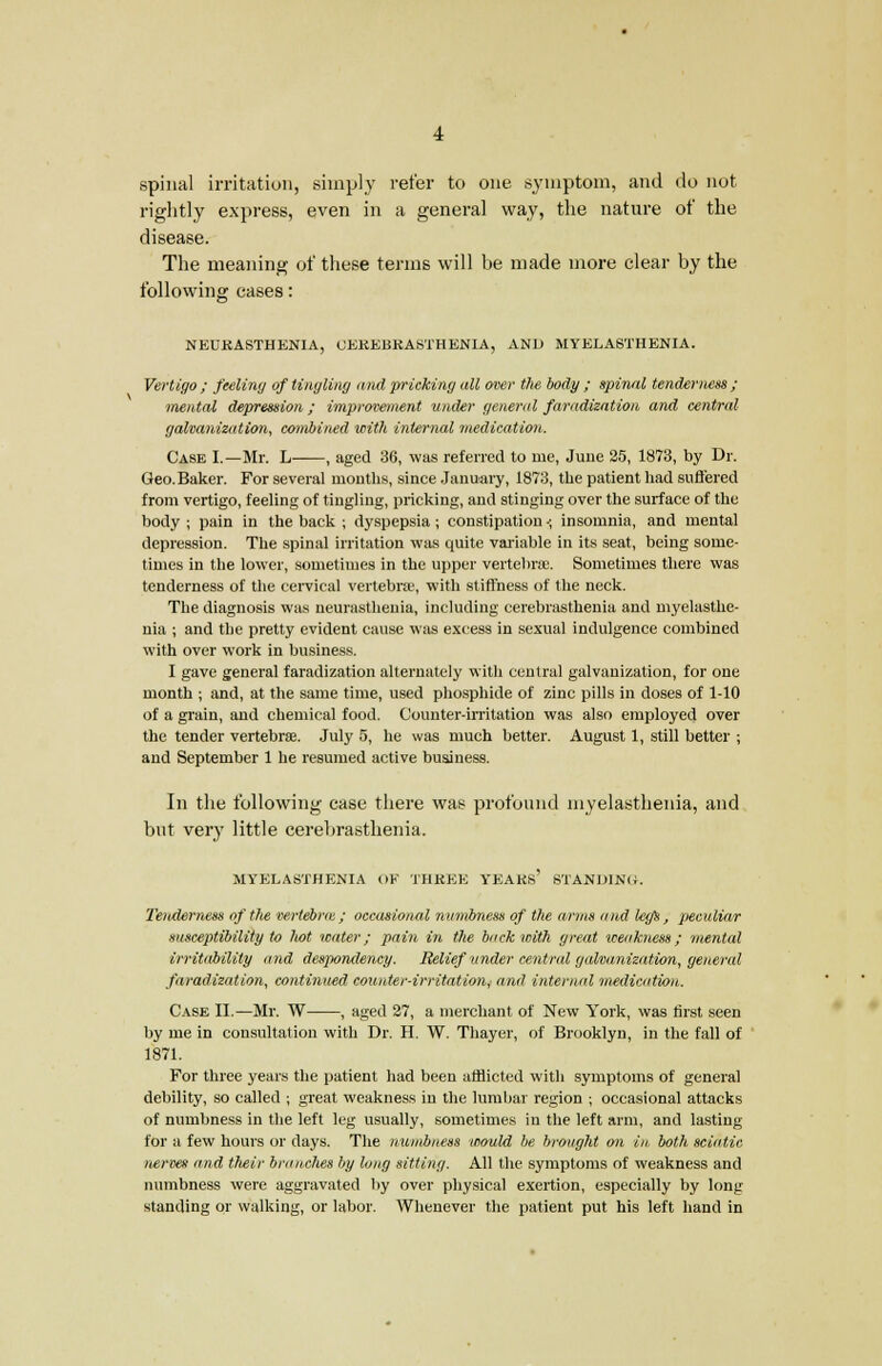 spinal irritation, simply refer to one symptom, and do not rightly express, even in a general way, the nature of the disease. The meaning of these terms will be made more clear by the following cases: NEURASTHENIA, UEKEBKASTHENIA, AND MYELASTHENIA. Vertigo ; feeling of tingling and pricking all oner the body ; spinnl tenderness ; mental depression; improvement under general faradization and central galvanization, combined with internal medication. Case I.—Mr. L , aged 36, was referred to me, June 25, 1873, by Dr. Geo.Baker. For several mouths, since January, 1873, the patient had suffered from vertigo, feeling of tingling, pricking, and stinging over the surface of the body ; pain in the back ; dyspepsia ; constipation •; insomnia, and mental depression. The spinal irritation was quite variable in its seat, being some- times in the lower, sometimes in the upper vertebra. Sometimes there was tenderness of the cervical vertebrae, with stiffness of the neck. The diagnosis was neurasthenia, including cerebrasthenia and myelasthe- nia ; and the pretty evident cause was excess in sexual indulgence combined with over work in business. I gave general faradization alternately with central galvanization, for one month ; and, at the same time, used phosphide of zinc pills in doses of 1-10 of a grain, and chemical food. Counter-irritation was also employed over the tender vertebrse. July 5, he was much better. August 1, still better ; and September 1 he resumed active business. In the following case there was profound myelasthenia, and but very little cerebrasthenia. MYELASTHENIA OK THREE YEAKs' STANDING. Tenderness of the vertebras; occasional numbness of the arms and leys, peculiar susceptibility to ltot water; pain in the back with great weakness; mental irritability and despondency. Relief tinder central galvanization, general faradization, continued counter-irritation, and internal medication. Case II.—Mr. W , aged 27, a merchant of New York, was first seen by me in consultation with Dr. H. W. Thayer, of Brooklyn, in the fall of 1871. For three years the patient had been afflicted with symptoms of general debility, so called ; great weakness in the lumbar region ; occasional attacks of numbness in the left leg usually, sometimes in the left arm, and lasting for a few hours or days. The numbness would be brought on in both sciatic nerves and tlieir branches by long sitting. All the symptoms of weakness and numbness were aggravated by over physical exertion, especially by long standing or walking, or labor. Whenever the patient put his left hand in