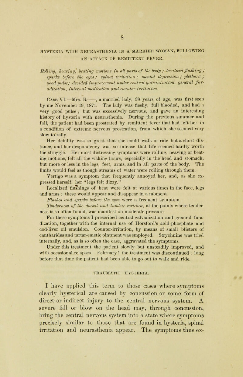 HYSTERIA WITH NEURASTHENIA IN A MARRIED WOMAN, FOLLOWING AN ATTACK OE REMITTENT FEVER. Railing, heaving, beating motions in all parts of the body ; localized flushing ; spuria before the eyes; spinal irritation; mental depression; plethora ; good pulse; decided improvement tinder central galvanization, general far- adization, internal medication and counter-irritation. Case VI.—Mrs. R , a married lady, 38 years of age, was lirst seen by me November 19, 1871. The lady was fleshy, full blooded, and had a very good pulse ; but was excessively nervous, and gave an interesting- history of hysteria with neurasthenia. During the previous summer and fall, the patient had been prostrated by remittent fever that had left her in a condition of extreme nervous prostration, from which she seemed very slow to rally. Her debility was so great that she could walk or ride but a short dis- tance, and her despondency was so intense that life seemed hardly worth the struggle. Her most distressing symptoms were rolling, heaving or beat- ing motions, felt all the waking hours, especially in the head and stomach, but more or less in the legs, feet, arms, and in all parts of the body. The limbs would feel as though streams of water were rolling through them. Vertigo was a symptom that frequently annoyed her, and, as she ex- pressed herself, her  legs felt dizzy. Localized flushings of heat were felt at various times in the face, legs and arms : these would appear and disappear in a moment. Flaslies mid sparks before the eyes were a frequent symptom. Tenderness of the dorsal and lumbar certebm, at the points where tender- ness is so often found, was manifest on moderate pressure. For these symptoms I prescribed central galvanization and general fara- dization, together with the internal use of Horsford's acid phosphate and cod-liver oil emulsion. Counter-irritation, by means of small blisters of eantharides and tartar-emetic ointment was employed. Strychnine was tried internally, and, as is so often the case, aggravated the symptoms. Under this treatment the patient slowly but unsteadily improved, and with occasional relapses. February 1 the treatment was discontinued . long before that time the patient had been able to go out to walk and ride. TRAUMATIC HYSTERIA. I have applied this term to those cases where symptoms clearly hysterical are caused by concussion or some form of direct or indirect injury to the central nervous system. A severe fall or blow on the head may, through concussion, bring the central nervous system into a state where symptoms precisely similar to those that are found in hysteria, spinal irritation and neurasthenia appear. The symptoms thus ex-