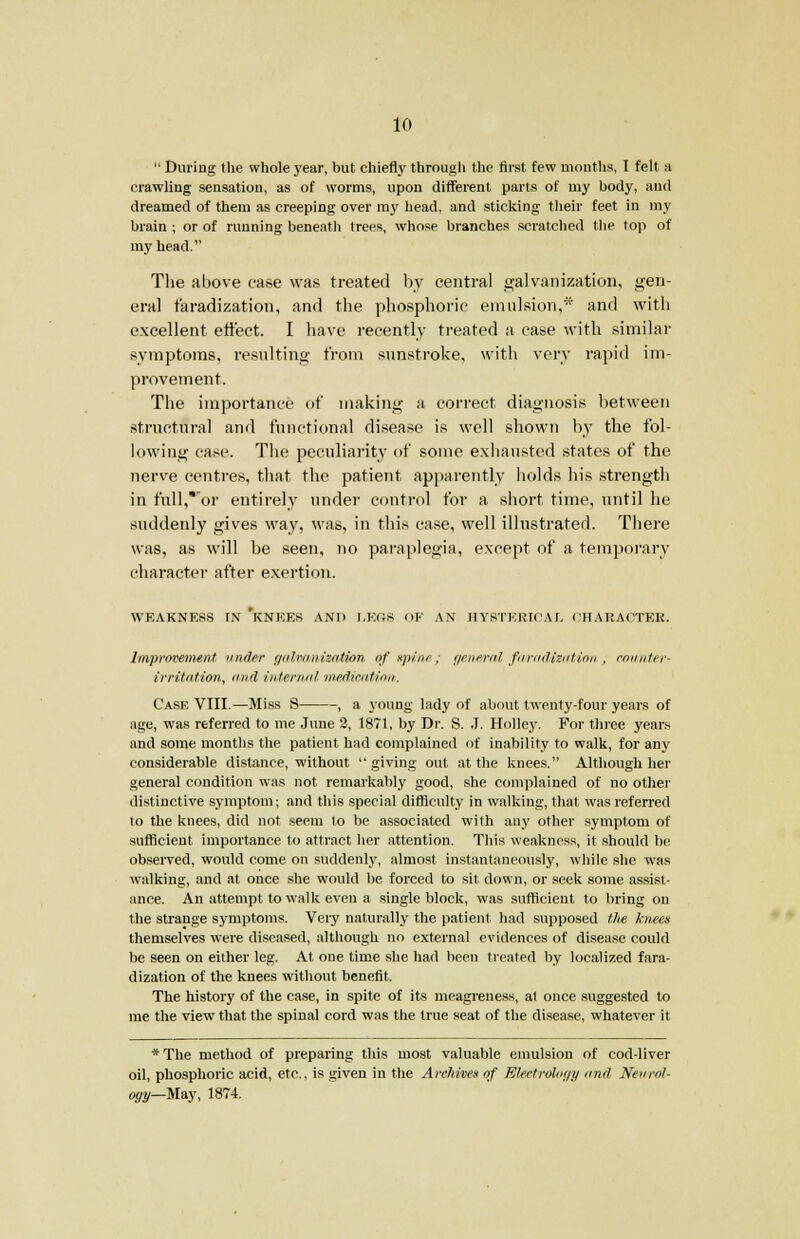 During the whole year, but chiefly through the first few months, I felt a crawling sensation, as of worms, upon different parts of my body, and dreamed of them as creeping over my head, and sticking their feet in my brain ; or of running beneath trees, whose branches scratched the top of my head. The above case was treated by central galvanization, gen- eral faradization, and the phosphoric emulsion,* and with excellent eifect. I have recently treated a case with similar symptoms, resulting from sunstroke, with very rapid im- provement. The importance of making a correct diagnosis between structural and functional disease is well shown by the fol- lowing case. The peculiarity of some exhausted states of the nerve centres, that the patient apparently holds his strength in full,*or entirely under control for a short time, until he suddenly gives way, was, in this case, well illustrated. There was, as will be seen, no paraplegia, except of a temporary character after exertion. WEAKNESS IN *KNEES AND LEGS OF AN HYSTERICAL CHARACTER, Improvement under galvanization of spine; general faradisation, counter- irritation, and internal meditation. Case VIII.—Miss S , a young lady of about twenty-four years of age, was referred to me June 2, 1871, by Dr. S. J. Holley. For three years and some months the patient had complained of inability to walk, for any considerable distance, without giving out at the knees. Although her general condition was not remarkably good, she complained of no other distinctive symptom; and this special difficulty in walking, that was referred to the knees, did not seem to be associated with any other symptom of sufficient importance to attract her attention. This weakness, it should be observed, would come on suddenly, almost instantaneously, while she was walking, and at once she would be forced to sit down, or seek some assist- ance. An attempt to walk even a single block, was sufficient to bring on the strange symptoms. Veiy naturally the patient had supposed the knees themselves were diseased, although no external evidences of disease could be seen on either leg. At one time she had been treated by localized fara- dization of the knees without benefit. The history of the case, in spite of its meagreness, at once suggested to me the view that the spinal cord was the true seat of the disease, whatever it *The method of preparing this most valuable emulsion of cod-liver oil, phosphoric acid, etc., is given in the Archives of Electrohgy and Neurol- ogy—May, 1874.