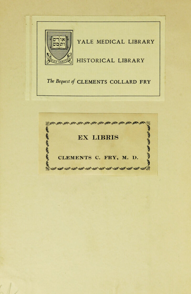 YALE MEDICAL LIBRARY HISTORICAL LIBRARY The Bequest of CLEMENTS COLLARD FRY <^?7?\pW>\??f\fl*\(l7>\fWf\f7>\/7>\fWt-\0r*\f7*\ll7r\frf\?r*\% i EX LIBBIS £ CLEMENTS C. FRY, M. L>. I ( >