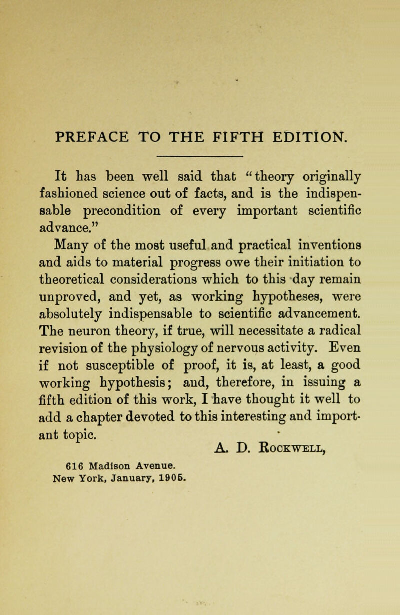 PREFACE TO THE FIFTH EDITION. It has been well said that theory originally fashioned science out of facts, and is the indispen- sable precondition of every important scientific advance. Many of the most useful and practical inventions and aids to material progress owe their initiation to theoretical considerations which to this day remain unproved, and yet, as working hypotheses, were absolutely indispensable to scientific advancement. The neuron theory, if true, will necessitate a radical revision of the physiology of nervous activity. Even if not susceptible of proof, it is, at least, a good working hypothesis; and, therefore, in issuing a fifth edition of this work, I have thought it well to add a chapter devoted to this interesting and import- ant topic. A. D. Kookwell, 616 Madison Avenue. New York, January, 1905.