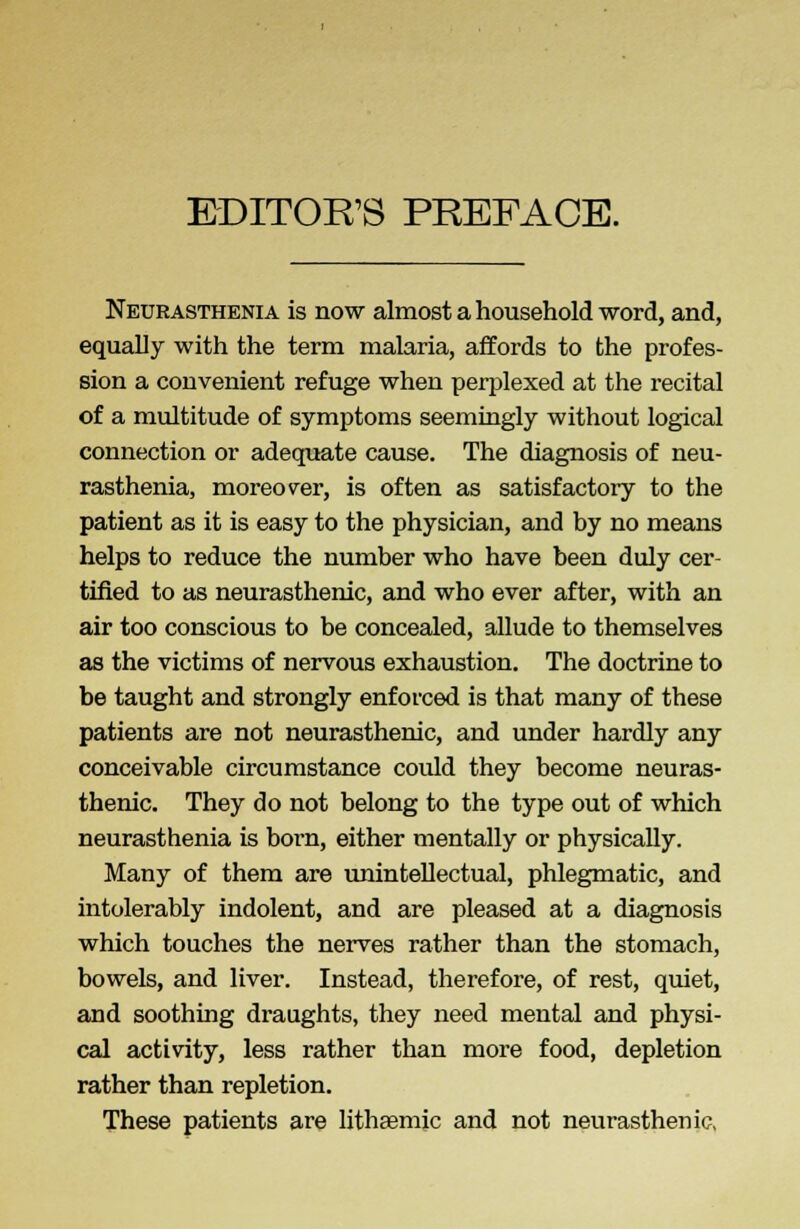 EDITOR'S PREFACE. Neurasthenia is now almost a household word, and, equally with the term malaria, affords to the profes- sion a convenient refuge when perplexed at the recital of a multitude of symptoms seemingly without logical connection or adequate cause. The diagnosis of neu- rasthenia, moreover, is often as satisfactory to the patient as it is easy to the physician, and by no means helps to reduce the number who have been duly cer- tified to as neurasthenic, and who ever after, with an air too conscious to be concealed, allude to themselves as the victims of nervous exhaustion. The doctrine to be taught and strongly enforced is that many of these patients are not neurasthenic, and under hardly any conceivable circumstance could they become neuras- thenic. They do not belong to the type out of which neurasthenia is born, either mentally or physically. Many of them are unintellectual, phlegmatic, and intolerably indolent, and are pleased at a diagnosis which touches the nerves rather than the stomach, bowels, and liver. Instead, therefore, of rest, quiet, and soothing draughts, they need mental and physi- cal activity, less rather than more food, depletion rather than repletion. These patients are lithasmic and not neurasthenic,