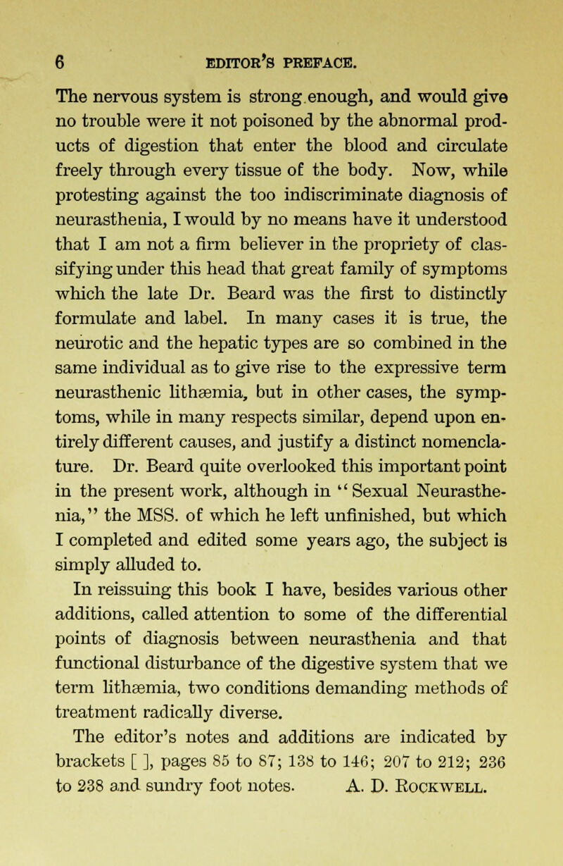 The nervous system is strong enough, and would give no trouble were it not poisoned by the abnormal prod- ucts of digestion that enter the blood and circulate freely through every tissue of the body. Now, while protesting against the too indiscriminate diagnosis of neurasthenia, I would by no means have it understood that I am not a firm believer in the propriety of clas- sifying under this head that great family of symptoms which the late Dr. Beard was the first to distinctly formulate and label. In many cases it is true, the neurotic and the hepatic types are so combined in the same individual as to give rise to the expressive term neurasthenic lithsemia, but in other cases, the symp- toms, while in many respects similar, depend upon en- tirely different causes, and justify a distinct nomencla- ture. Dr. Beard quite overlooked this important point in the present work, although in  Sexual Neurasthe- nia, the MSS. of which he left unfinished, but which I completed and edited some years ago, the subject is simply alluded to. In reissuing this book I have, besides various other additions, called attention to some of the differential points of diagnosis between neurasthenia and that functional disturbance of the digestive system that we term lithaemia, two conditions demanding methods of treatment radically diverse. The editor's notes and additions are indicated by brackets [ ], pages 85 to 87; 138 to 146; 207 to 212; 236 to 238 and sundry foot notes. A. D. Bockwell.