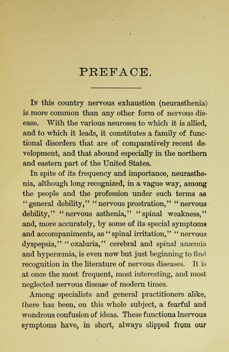 PREFACE. In this country nervous exhaustion (neurasthenia) is more common than any other form of nervous dis- ease. With the various neuroses to which it is allied, and to which it leads, it constitutes a family of func- tional disorders that are of comparatively recent de- velopment, and that abound especially in the northern and eastern part of the United States. In spite of its frequency and importance, neurasthe- nia, although long recognized, in a vague way, among the people and the profession under such terms as general debility, nervous prostration, nervous debility, nervous asthenia, spinal weakness, and, more accurately, by some of its special symptoms and accompaniments, as  spinal irritation,  nervous dyspepsia, oxaluria, cerebral and spinal anaemia and hyperasmia, is even now but just beginning to find recognition in the literature of nervous diseases. It is at once the most frequent, most interesting, and most neglected nervous disease of modern times. Among specialists and general practitioners alike, there has been, on this whole subject, a fearful and wondrous confusion of ideas. These functiona Inervous symptoms have, in short, always slipped from our