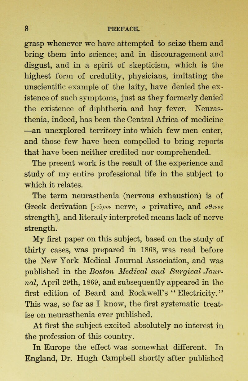 grasp whenever we have attempted to seize them and bring them into science; and in discouragement and disgust, and in a spirit of skepticism, which is the highest form of credulity, physicians, imitating the unscientific example of the laity, have denied the ex- istence of such symptoms, just as they formerly denied the existence of diphtheria and hay fever. Neuras- thenia, indeed, has been the Central Africa of medicine —an unexplored territory into which few men enter, and those few have been compelled to bring reports that have been neither credited nor comprehended. The present work is the result of the experience and study of my entire professional life in the subject to which it relates. The term neurasthenia (nervous exhaustion) is of Greek derivation [ysupov nerve, a privative, and adwo$ strength], and literady interpreted means lack of nerve strength. My first paper on this subject, based on the study of thirty cases, was prepared in 1868, was read before the New York Medical Journal Association, and was published in the Boston Medical and Surgical Jour- nal, April 29th, 1869, and subsequently appeared in the first edition of Beard and Eockwell's Electricity. This was, so far as I know, the first systematic treat- ise on neurasthenia ever published. At first the subject excited absolutely no interest in the profession of this country. In Europe the effect was somewhat different. In England, Dr. Hugh Campbell shortly after published