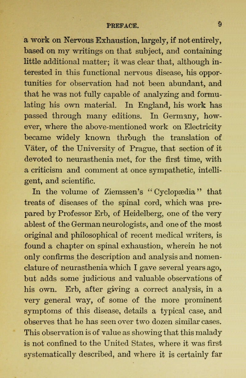 a work on Nervous Exhaustion, largely, if not entirely, based on my writings on that subject, and containing little additional matter; it was clear that, although in- terested in this functional nervous disease, his oppor- tunities for observation had not been abundant, and that he was not fully capable of analyzing and formu- lating his own material. In England, his work has passed through many editions. In Germany, how- ever, where the above-mentioned work on Electricity became widely known through the translation of Vater, of the University of Prague, that section of it devoted to neurasthenia met, for the first time, with a criticism and comment at once sympathetic, intelli- gent, and scientific. In the volume of Ziemssen's  Cyclopaedia that treats of diseases of the spinal cord, which was pre- pared by Professor Erb, of Heidelberg, one of the very ablest of the German neurologists, and one of the most original and philosophical of recent medical writers, is found a chapter on spinal exhaustion, wherein he not only confirms the description and analysis and nomen- clature of neurasthenia which I gave several years ago, but adds some judicious and valuable observations of his own. Erb, after giving a correct analysis, in a very general way, of some of the more prominent symptoms of this disease, details a typical case, and observes that he has seen over two dozen similar cases. This observation is of value as showing that this malady is not confined to the United States, where it was first systematically described, and where it is certainly far