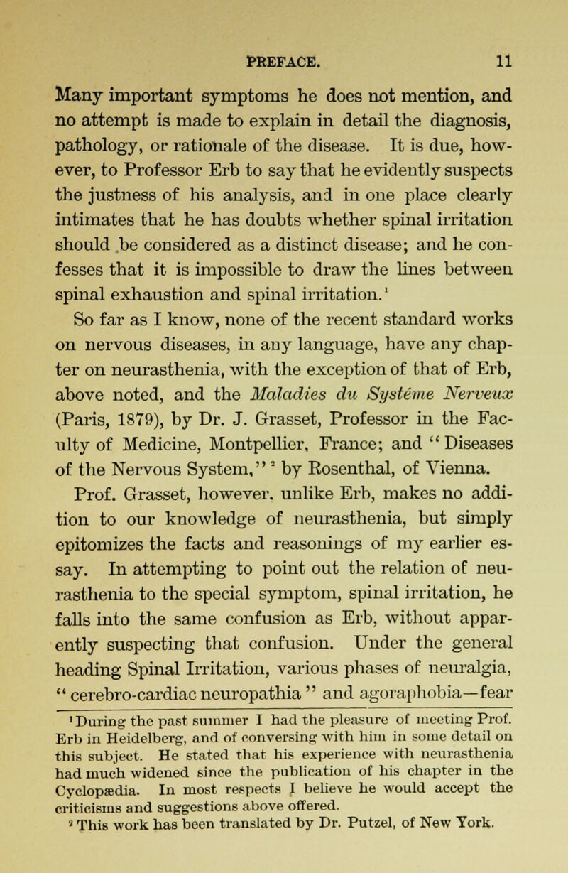 Many important symptoms he does not mention, and no attempt is made to explain in detail the diagnosis, pathology, or rationale of the disease. It is due, how- ever, to Professor Erb to say that he evidently suspects the justness of his analysis, and in one place clearly intimates that he has doubts whether spinal irritation should be considered as a distinct disease; and he con- fesses that it is impossible to draw the lines between spinal exhaustion and spinal irritation.' So far as I know, none of the recent standard works on nervous diseases, in any language, have any chap- ter on neurasthenia, with the exception of that of Erb, above noted, and the Maladies du Systeme Nerveux (Paris, 1879), by Dr. J. Grasset, Professor in the Fac- ulty of Medicine, Montpellier, France; and  Diseases of the Nervous System, * by Eosenthal, of Vienna. Prof. Grasset, however, unlike Erb, makes no addi- tion to our knowledge of neurasthenia, but simply epitomizes the facts and reasonings of my earlier es- say. In attempting to point out the relation of neu- rasthenia to the special symptom, spinal irritation, he falls into the same confusion as Erb, without appar- ently suspecting that confusion. Under the general heading Spinal Irritation, various phases of neuralgia,  cerebro-cardiac neuropathia  and agoraphobia—fear 1 During the past summer I had the pleasure of meeting Prof. Erb in Heidelberg, and of conversing with him in some detail on this subject. He stated that his experience with neurasthenia had much widened since the publication of his chapter in the Cyclopaedia. In most respects J believe he would accept the criticisms and suggestions above offered. • This work has been translated by Dr. Putzel, of New York.