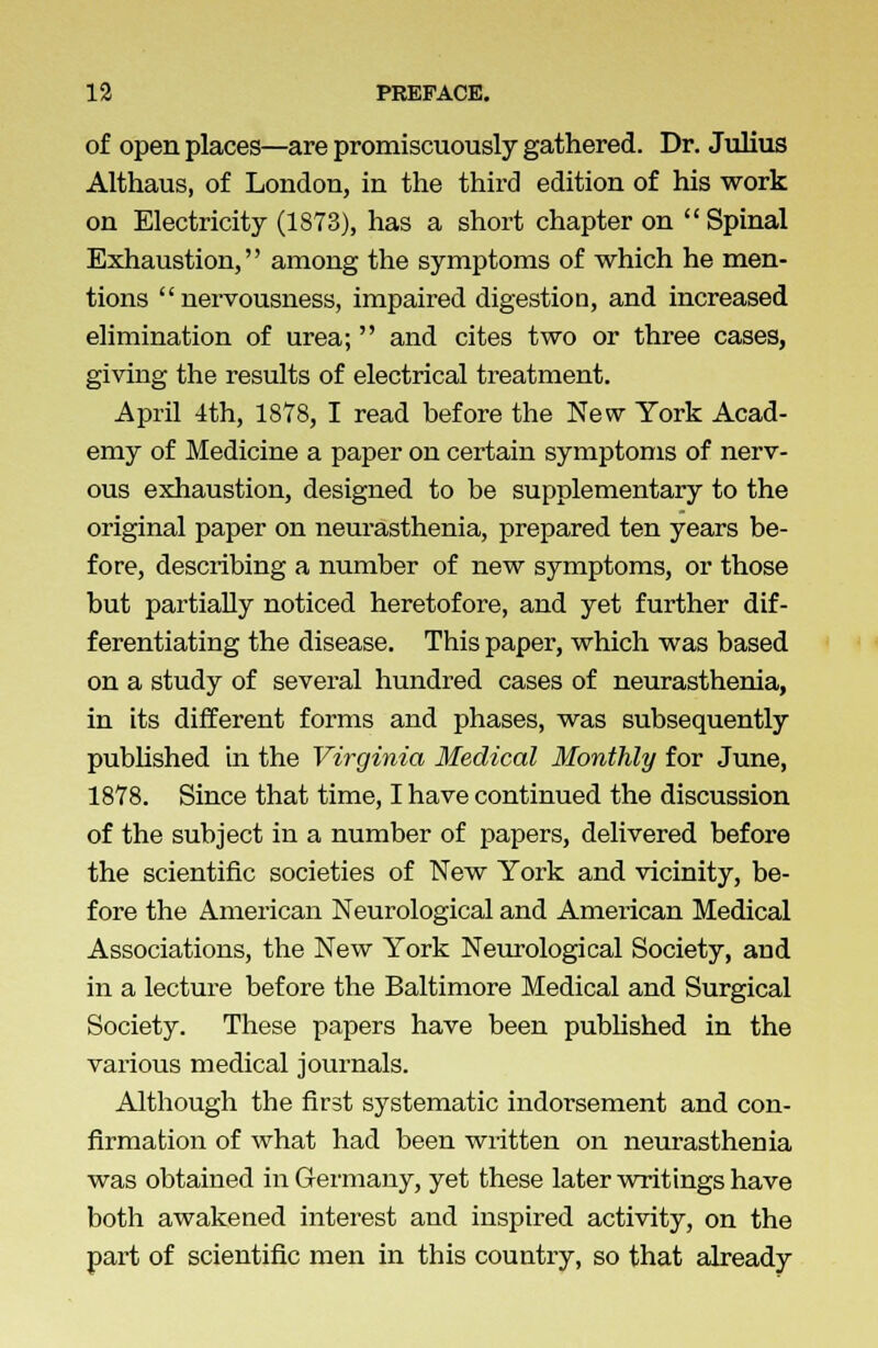 of open places—are promiscuously gathered. Dr. Julius Althaus, of London, in the third edition of his work on Electricity (1873), has a short chapter on Spinal Exhaustion, among the symptoms of which he men- tions nervousness, impaired digestion, and increased elimination of urea; and cites two or three cases, giving the results of electrical treatment. April 1th, 1878, I read before the New York Acad- emy of Medicine a paper on certain symptoms of nerv- ous exhaustion, designed to be supplementary to the original paper on neurasthenia, prepared ten years be- fore, describing a number of new symptoms, or those but partially noticed heretofore, and yet further dif- ferentiating the disease. This paper, which was based on a study of several hundred cases of neurasthenia, in its different forms and phases, was subsequently published in the Virginia Medical Monthly for June, 1878. Since that time, I have continued the discussion of the subject in a number of papers, delivered before the scientific societies of New York and vicinity, be- fore the American Neurological and American Medical Associations, the New York Neurological Society, and in a lecture before the Baltimore Medical and Surgical Society. These papers have been published in the various medical journals. Although the first systematic indorsement and con- firmation of what had been written on neurasthenia was obtained in Germany, yet these later writings have both awakened interest and inspired activity, on the part of scientific men in this country, so that already