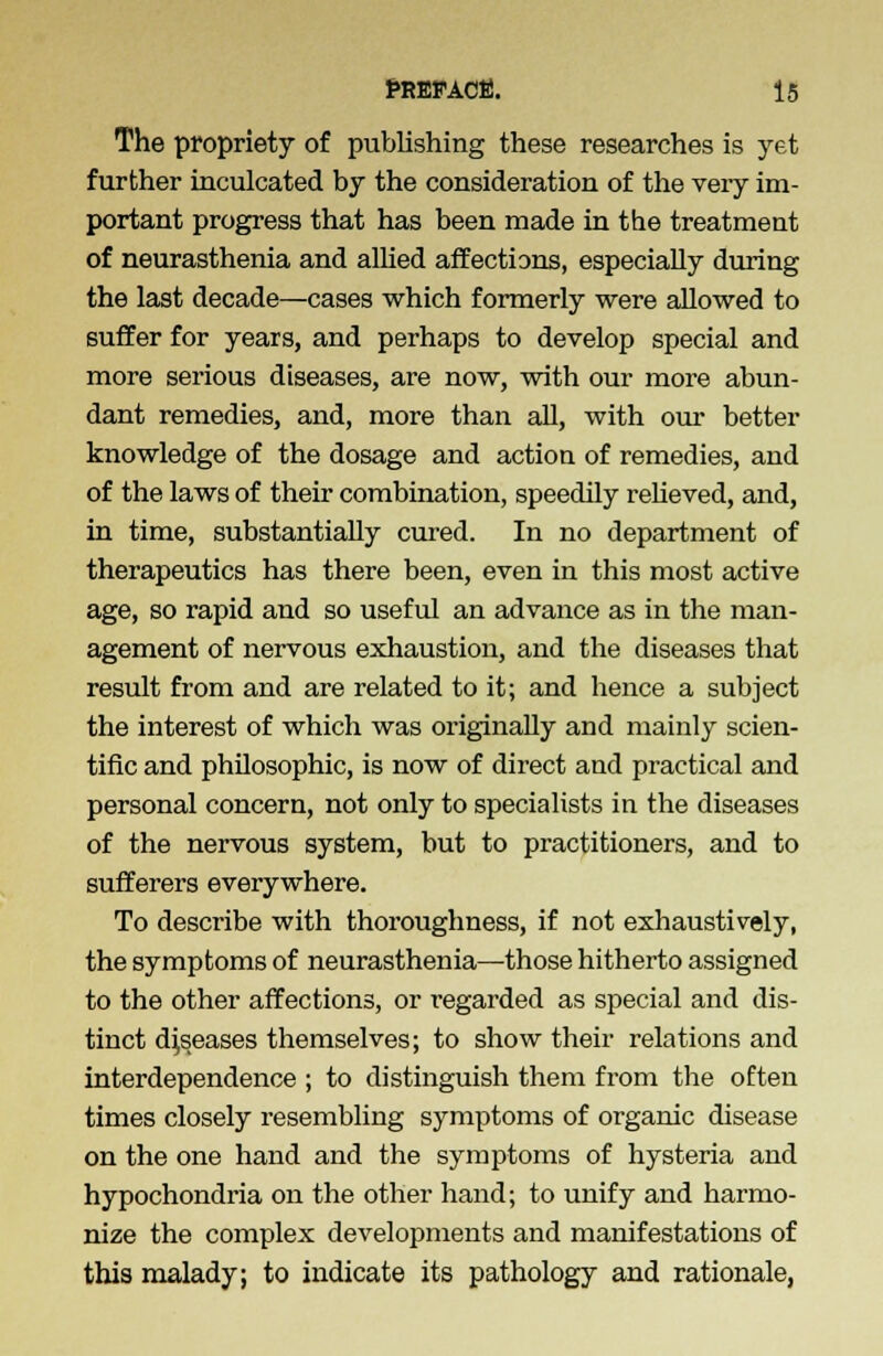 The propriety of publishing these researches is yet further inculcated by the consideration of the veiy im- portant progress that has been made in the treatment of neurasthenia and allied affections, especially during the last decade—cases which formerly were allowed to suffer for years, and perhaps to develop special and more serious diseases, are now, with our more abun- dant remedies, and, more than all, with our better knowledge of the dosage and action of remedies, and of the laws of their combination, speedily relieved, and, in time, substantially cured. In no department of therapeutics has there been, even in this most active age, so rapid and so useful an advance as in the man- agement of nervous exhaustion, and the diseases that result from and are related to it; and hence a subject the interest of which was originally and mainly scien- tific and philosophic, is now of direct and practical and personal concern, not only to specialists in the diseases of the nervous system, but to practitioners, and to sufferers everywhere. To describe with thoroughness, if not exhaustively, the symptoms of neurasthenia—those hitherto assigned to the other affections, or regarded as special and dis- tinct diseases themselves; to show their relations and interdependence ; to distinguish them from the often times closely resembling symptoms of organic disease on the one hand and the symptoms of hysteria and hypochondria on the other hand; to unify and harmo- nize the complex developments and manifestations of this malady; to indicate its pathology and rationale,