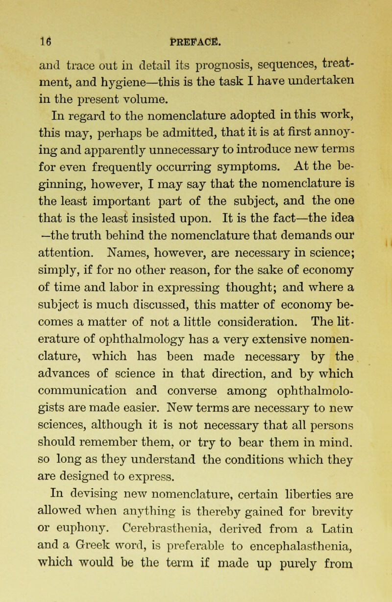 and trace out in detail its prognosis, sequences, treat- ment, and hygiene—this is the task I have undertaken in the present volume. In regard to the nomenclature adopted in this work, this may, perhaps be admitted, that it is at first annoy- ing and apparently unnecessary to introduce new terms for even frequently occurring symptoms. At the be- ginning, however, I may say that the nomenclature is the least important part of the subject, and the one that is the least insisted upon. It is the fact—the idea —the truth behind the nomenclature that demands our attention. Names, however, are necessary in science; simply, if for no other reason, for the sake of economy of time and labor in expressing thought; and where a subject is much discussed, this matter of economy be- comes a matter of not a little consideration. The lit- erature of ophthalmology has a very extensive nomen- clature, which has been made necessary by the advances of science in that direction, and by which communication and converse among ophthalmolo- gists are made easier. New terms are necessary to new sciences, although it is not necessary that all persons should remember them, or try to bear them in mind, so long as they understand the conditions which they are designed to express. In devising new nomenclature, certain liberties are allowed when anything is thereby gained for brevity or euphony. Cerebrasthenia, derived from a Latin and a Greek word, is preferable to encephalasthenia, which would be the term if made up purely from