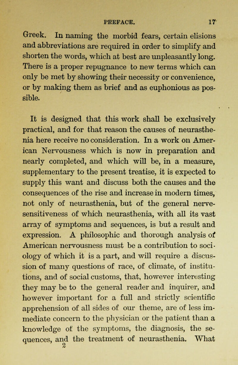 Greek. In naming the morbid fears, certain elisions and abbreviations are required in order to simplify and shorten the words, which at best are unpleasantly long. There is a proper repugnance to new terms which can only be met by showing their necessity or convenience, or by making them as brief and as euphonious as pos- sible. It is designed that this work shall be exclusively practical, and for that reason the causes of neurasthe- nia here receive no consideration. In a work on Amer- ican Nervousness which is now in preparation and nearly completed, and which will be, in a measure, supplementary to the present treatise, it is expected to supply this want and discuss both the causes and the consequences of the rise and increase in modern times, not only of neurasthenia, but of the general nerve- sensitiveness of which neurasthenia, with all its vast array of symptoms and sequences, is but a result and expression. A philosophic and thorough analysis ot American nervousness must be a contribution to soci- ology of which it is a part, and will require a discus- sion of many questions of race, of climate, of institu- tions, and of social customs, that, however interesting they may be to the general reader and inquirer, and however important for a full and strictly scientific apprehension of all sides of our theme, are of less im- mediate concern to the physician or the patient than a knowledge of the symptoms, the diagnosis, the se- quences, and the treatment of neurasthenia. What