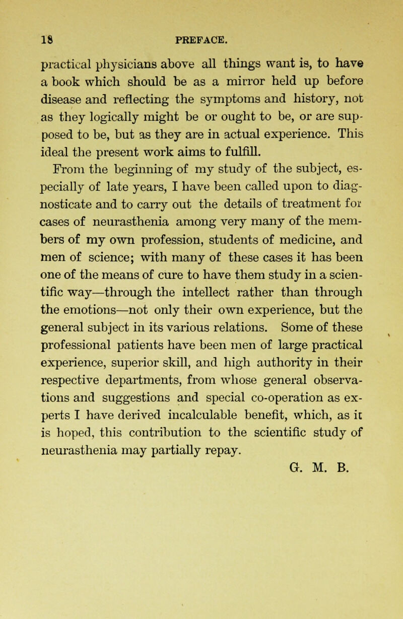 practical physicians above all things want is, to have a book which should be as a mirror held up before disease and reflecting the symptoms and history, not as they logically might be or ought to be, or are sup- posed to be, but as they are in actual experience. This ideal the present work aims to fulfill. From the beginning of my study of the subject, es- pecially of late years, I have been called upon to diag- nosticate and to carry out the details of treatment foi cases of neurasthenia among very many of the mem- bers of my own profession, students of medicine, and men of science; with many of these cases it has been one of the means of cure to have them study in a scien- tific way—through the intellect rather than through the emotions—not only their own experience, but the general subject in its various relations. Some of these professional patients have been men of large practical experience, superior skill, and high authority in their respective departments, from whose general observa- tions and suggestions and special co-operation as ex- perts I have derived incalculable benefit, which, as it is hoped, this contribution to the scientific study of neurasthenia may partially repay. G. M. B.