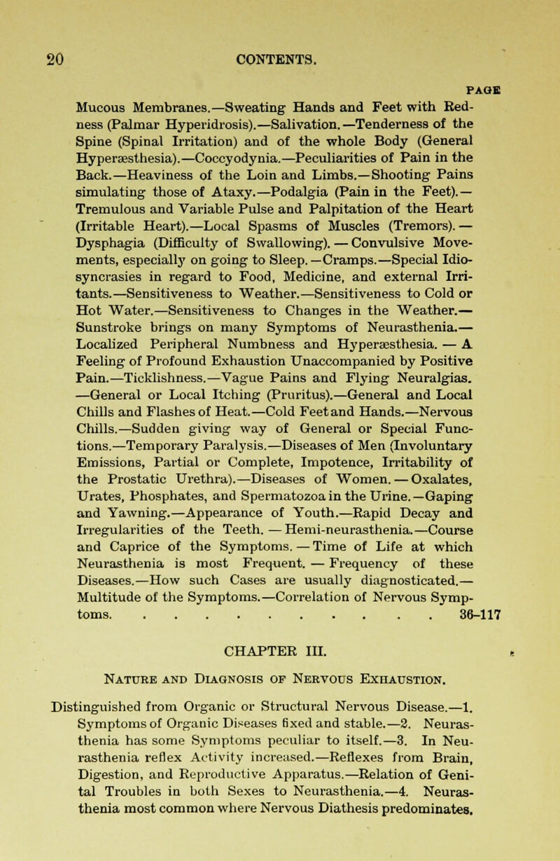 PAGE Mucous Membranes.—Sweating Hands and Feet with Red- ness (Palmar Hyperidrosis).—Salivation.—Tenderness of the Spine (Spinal Irritation) and of the whole Body (General Hyperesthesia).—Coccyodynia.—Peculiarities of Pain in the Back.—Heaviness of the Loin and Limbs.—Shooting Pains simulating those of Ataxy.—Podalgia (Pain in the Feet).— Tremulous and Variable Pulse and Palpitation of the Heart (Irritable Heart).—Local Spasms of Muscles (Tremors). — Dysphagia (Difficulty of Swallowing). — Convulsive Move- ments, especially on going to Sleep.—Cramps.—Special Idio- syncrasies in regard to Food, Medicine, and external Irri- tants.—Sensitiveness to Weather.—Sensitiveness to Cold or Hot Water.—Sensitiveness to Changes in the Weather.— Sunstroke brings on many Symptoms of Neurasthenia.— Localized Peripheral Numbness and Hyperaesthesia. — A Feeling of Profound Exhaustion Unaccompanied by Positive Pain.—Ticklishness.—Vague Pains and Flying Neuralgias. —General or Local Itching (Pruritus).—General and Local Chills and Flashes of Heat.—Cold Feet and Hands.—Nervous Chills.—Sudden giving way of General or Special Func- tions.—Temporary Paralysis.—Diseases of Men (Involuntary Emissions, Partial or Complete, Impotence, Irritability of the Prostatic Urethra).—Diseases of Women. — Oxalates, Urates, Phosphates, and Spermatozoa in the Urine.—Gaping and Yawning.—Appearance of Youth.—Rapid Decay and Irregularities of the Teeth.—Hemi-neurasthenia.—Course and Caprice of the Symptoms. — Time of Life at which Neurasthenia is most Frequent. — Frequency of these Diseases.—How such Cases are usually diagnosticated.— Multitude of the Symptoms.—Correlation of Nervous Symp- toms 36-117 CHAPTER IH. Nature and Diagnosis op Nervous Exhaustion. Distinguished from Organic or Structural Nervous Disease.—1. Symptoms of Organic Diseases fixed and stable.—2. Neuras- thenia has some Symptoms peculiar to itself.—3. In Neu- rasthenia reflex Activity increased.—Reflexes from Brain, Digestion, and Reproductive Apparatus.—Relation of Geni- tal Troubles in both Sexes to Neurasthenia.—4. Neuras- thenia most common where Nervous Diathesis predominates.