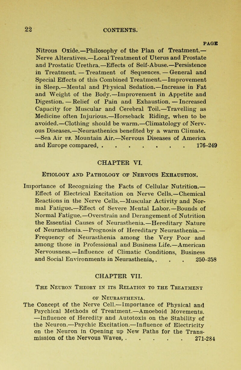 PAGE Nitrous Oxide.—Philosophy of the Plan of Treatment.— Nerve Alteratives.—Local Treatment of Uterus and Prostate and Prostatic Urethra.—Effects of Self-Abuse.—Persistence in Treatment. — Treatment of Sequences. — General and Special Effects of this Combined Treatment.—Improvement in Sleep.—Mental and Physical Sedation.—Increase in Fat and Weight of the Body.—Improvement in Appetite and Digestion. — Relief of Pain and Exhaustion. — Increased Capacity for Muscular and Cerebral Toil.—Travelling as Medicine often Injurious.—Horseback Riding, when to be avoided.—Clothing should be warm.—Climatology of Nerv- ous Diseases.—Neurasthenics benefited by a warm Climate. —Sea Air vs. Mountain Air.—Nervous Diseases of America and Europe compared 176-249 CHAPTER VI. Etiology and Pathology of Neevous Exhaustion. Importance of Recognizing the Facts of Cellular Nutrition.— Effect of Electrical Excitation on Nerve Cells.—Chemical Reactions in the Nerve Cells.—Muscular Activity and Nor- mal Fatigue.—Effect of Severe Mental Labor.—Bounds of Normal Fatigue.—Overstrain and Derangement of Nutrition the Essential Causes of Neurasthenia.—Hereditary Nature of Neurasthenia.—Prognosis of Hereditary Neurasthenia.— Frequency of Neurasthenia among the Very Poor and among those in Professional and Business Life.—American Nervousness.—Influence of Climatic Conditions, Business and Social Environments in Neurasthenia,. . . 250-258 CHAPTER VII. The Neuron Theobt in its Relation to the Treatment of Neurasthenia. The Concept of the Nerve Cell.—Importance of Physical and Psychical Methods of Treatment.—Amoeboid Movements. —Influence of Heredity and Autotoxis on the Stability of the Neuron..—Psychic Excitation.—Influence of Electricity on the Neuron in Opening up New Paths for the Trans- mission of the Nervous Waves, 271-284