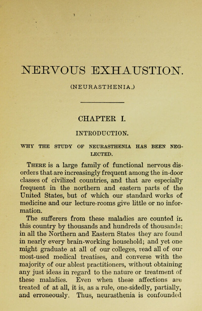 NERVOUS EXHAUSTION. (NEURASTHENIA.) CHAPTER I. INTRODUCTION. WHY THE STUDY OP NEURASTHENIA HAS BEEN NEG- LECTED. There is a large family of functional nervous dis- orders that are increasingly frequent among the in-door classes of civilized countries, and that are especially frequent in the northern and eastern parts of the United States, but of which our standard works of medicine and our lecture-rooms give little or no infor- mation. The sufferers from these maladies are counted in this country by thousands and hundreds of thousands: in all the Northern and Eastern States they are found in nearly every brain-working household; and yet one might graduate at all of our colleges, read all of our most-used medical treatises, and converse with the majority of our ablest practitioners, without obtaining any just ideas in regard to the nature or treatment of these maladies. Even when these affections are treated of at all, it is, as a rule, one-sidedly, partially, and erroneously. Thus, neurasthenia is confounded