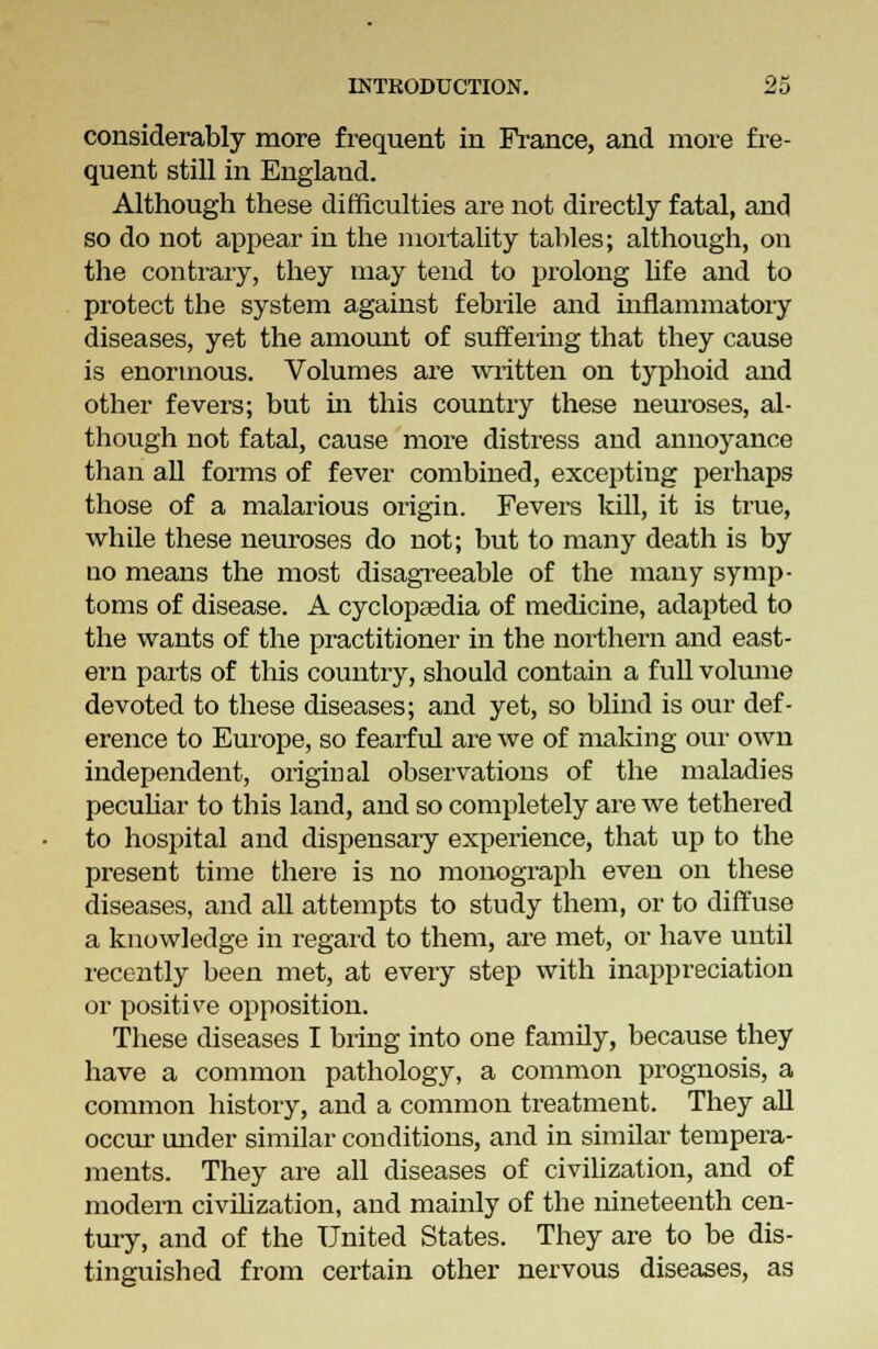 considerably more frequent in France, and more fre- quent still in England. Although these difficulties are not directly fatal, and so do not appear in the mortality tables; although, on the contrary, they may tend to prolong life and to protect the system against febrile and inflammatory diseases, yet the amount of suffering that they cause is enormous. Volumes are written on typhoid and other fevers; but in this country these neuroses, al- though not fatal, cause more distress and annoyance than all forms of fever combined, excepting perhaps those of a malarious origin. Fevers kill, it is true, while these neuroses do not; but to many death is by no means the most disagreeable of the many symp- toms of disease. A cyclopaedia of medicine, adapted to the wants of the practitioner in the northern and east- ern parts of this country, should contain a full volume devoted to these diseases; and yet, so blind is our def- erence to Europe, so fearful are we of making our own independent, original observations of the maladies peculiar to this land, and so completely are we tethered to hospital and dispensary experience, that up to the present time there is no monograph even on these diseases, and all attempts to study them, or to diffuse a knowledge in regard to them, are met, or have until recently been met, at every step with inappreciation or positive opposition. These diseases I bring into one family, because they have a common pathology, a common prognosis, a common history, and a common treatment. They all occur under similar conditions, and in similar tempera- ments. They are all diseases of civilization, and of modern civilization, and mainly of the nineteenth cen- tury, and of the United States. They are to be dis- tinguished from certain other nervous diseases, as