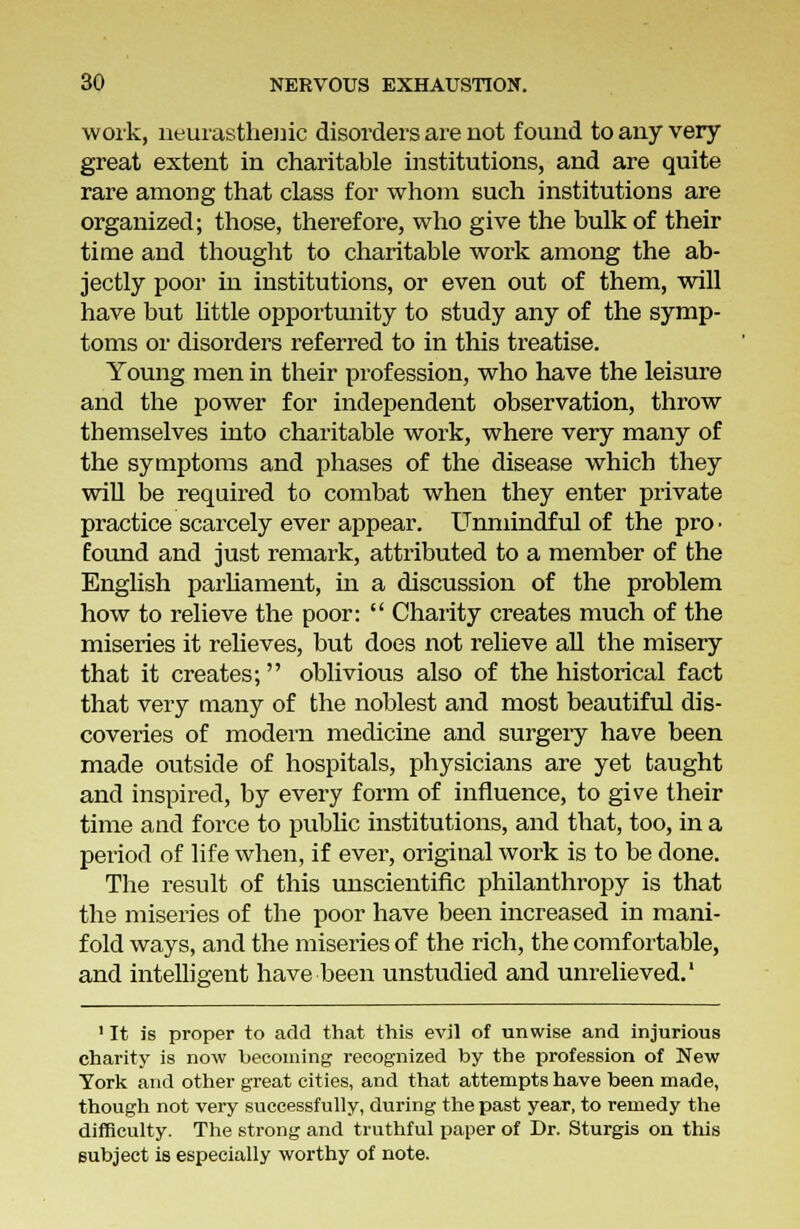 work, neurasthenic disorders are not found to any very great extent in charitable institutions, and are quite rare among that class for whom such institutions are organized; those, therefore, who give the bulk of their time and thought to charitable work among the ab- jectly poor in institutions, or even out of them, will have but little opportunity to study any of the symp- toms or disorders referred to in this treatise. Young men in their profession, who have the leisure and the power for independent observation, throw themselves into charitable work, where very many of the symptoms and phases of the disease which they will be required to combat when they enter private practice scarcely ever appear. Unmindful of the pro ■ found and just remark, attributed to a member of the English parliament, hi a discussion of the problem how to relieve the poor:  Charity creates much of the miseries it relieves, but does not relieve all the misery that it creates; oblivious also of the historical fact that very many of the noblest and most beautiful dis- coveries of modern medicine and surgery have been made outside of hospitals, physicians are yet taught and inspired, by every form of influence, to give their time and force to public institutions, and that, too, in a period of life when, if ever, original work is to be done. The result of this unscientific philanthropy is that the miseries of the poor have been increased in mani- fold ways, and the miseries of the rich, the comfortable, and intelligent have been unstudied and unrelieved.1 1 It is proper to add that this evil of unwise and injurious charity is now becoming recognized by the profession of New York and other great cities, and that attempts have been made, though not very successfully, during the past year, to remedy the difficulty. The strong and truthful paper of Dr. Sturgis on this subject is especially worthy of note.