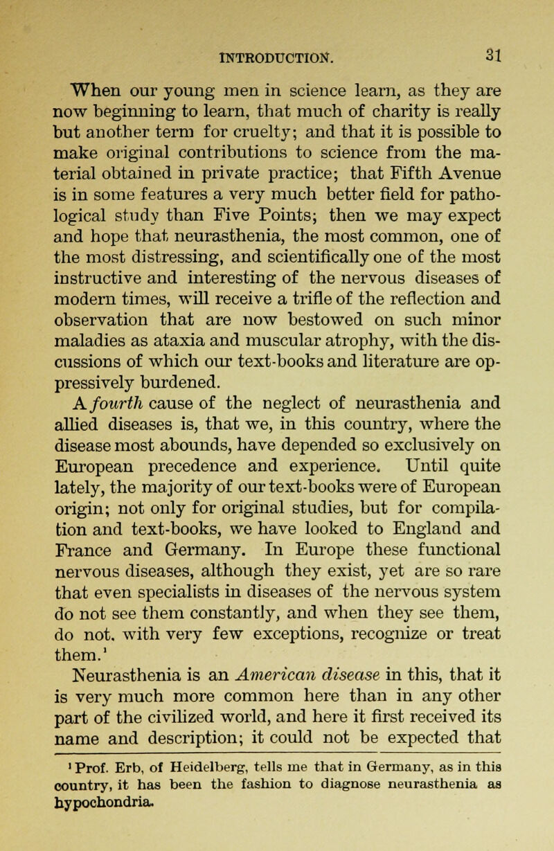 When our young men in science learn, as they are now beginning to learn, that much of charity is really but another term for cruelty; and that it is possible to make original contributions to science from the ma- terial obtained in private practice; that Fifth Avenue is in some features a very much better field for patho- logical study than Five Points; then we may expect and hope that neurasthenia, the most common, one of the most distressing, and scientifically one of the most instructive and interesting of the nervous diseases of modern times, will receive a trifle of the reflection and observation that are now bestowed on such minor maladies as ataxia and muscular atrophy, with the dis- cussions of which our text-books and literature are op- pressively burdened. A fourth cause of the neglect of neurasthenia and allied diseases is, that we, in this country, where the disease most abounds, have depended so exclusively on European precedence and experience. Until quite lately, the majority of our text-books were of European origin; not only for original studies, but for compila- tion and text-books, we have looked to England and France and Germany. In Europe these functional nervous diseases, although they exist, yet are so rare that even specialists in diseases of the nervous system do not see them constantly, and when they see them, do not. with very few exceptions, recognize or treat them.' Neurasthenia is an American disease in this, that it is very much more common here than in any other part of the civihzed world, and here it first received its name and description; it could not be expected that 1 Prof. Erb, of Heidelberg, tells me that in Germany, as in this country, it has been the fashion to diagnose neurasthenia as hypochondria.