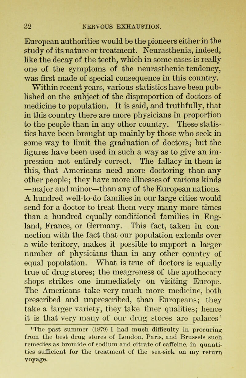 European authorities would be the pioneers either in the study of its nature or treatment. Neurasthenia, indeed, like the decay of the teeth, which in some cases is really one of the symptoms of the neurasthenic tendency, was first made of special consequence in this country. Within recent years, various statistics have been pub- lished on the subject of the disproportion of doctors of medicine to population. It is said, and truthfully, that in this country there are more physicians in proportion to the people than in any other country. These statis- tics have been brought up mainly by those who seek in some way to limit the graduation of doctors; but the figures have been used in such a way as to give an im- pression not entirely correct. The fallacy in them is this, that Americans need more doctoring than any other people; they have more illnesses of various kinds —major and minor—than any of the European nations. A hundred well-to-do families in our large cities would send for a doctor to treat them very many more times than a hundred equally conditioned families in Eng- land, France, or Germany. This fact, taken in con- nection with the fact that our population extends over a wide teritory, makes it possible to support a larger number of physicians than in any other country of equal population. What is true of doctors is equally true of drug stores; the meagreness of the apothecary shops strikes one immediately on visiting Europe. The Americans take very much more medicine, both prescribed and unprescribed, than Europeans; they take a larger variety, they take finer qualities; hence it is that very many of our drug stores are palaces' 1 The past summer (1879) I had much difficulty in procuring from the best drug stores of London, Paris, and Brussels such remedies as bromide of sodium and citrate of caffeine, in quanti- ties sufficient for the treatment of the sea-sick on my return voyage.