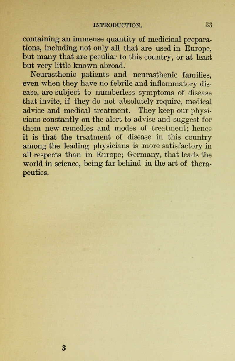 containing an immense quantity of medicinal prepara- tions, including not only all that are used in Europe, but many that are peculiar to this country, or at least but very little known abroad. Neurasthenic patients and neurasthenic families, even when they have no febrile and inflammatory dis- ease, are subject to numberless symptoms of disease that invite, if they do not absolutely require, medical advice and medical treatment. They keep our physi- cians constantly on the alert to advise and suggest for them new remedies and modes of treatment; hence it is that the treatment of disease in this country among the leading physicians is more satisfactory in all respects than in Europe; Germany, that leads the world in science, being far behind in the art of thera- peutics.