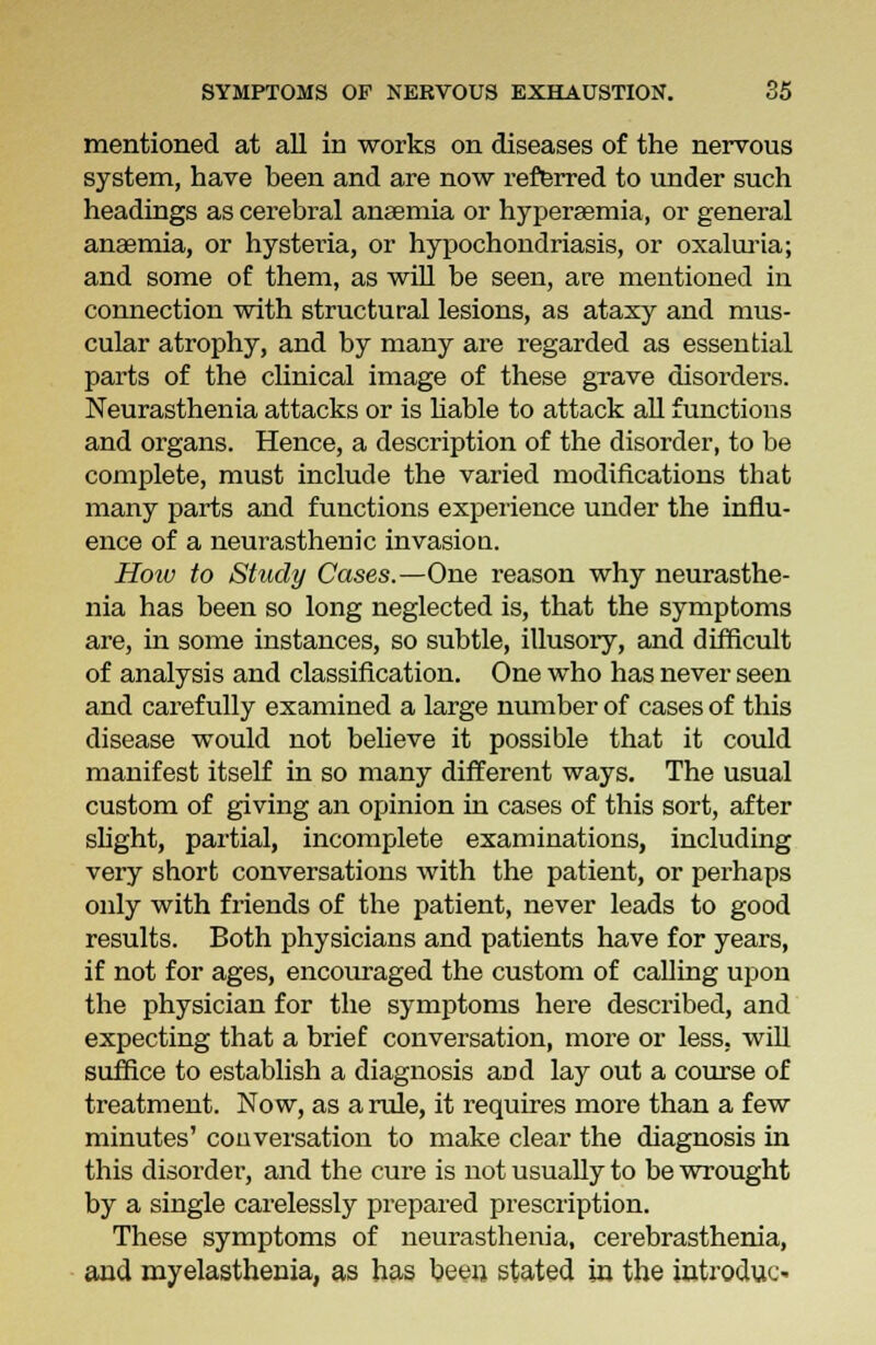 mentioned at all in works on diseases of the nervous system, have been and are now referred to under such headings as cerebral anaemia or hyperaemia, or general anaemia, or hysteria, or hypochondriasis, or oxaluria; and some of them, as will be seen, are mentioned in connection with structural lesions, as ataxy and mus- cular atrophy, and by many are regarded as essential parts of the clinical image of these grave disorders. Neurasthenia attacks or is liable to attack all functions and organs. Hence, a description of the disorder, to be complete, must include the varied modifications tbat many parts and functions experience under the influ- ence of a neurasthenic invasion. Hoiv to Study Cases.—One reason why neurasthe- nia has been so long neglected is, that the symptoms are, in some instances, so subtle, illusory, and difficult of analysis and classification. One who has never seen and carefully examined a large number of cases of this disease would not believe it possible that it could manifest itself in so many different ways. The usual custom of giving an opinion in cases of this sort, after slight, partial, incomplete examinations, including very short conversations with the patient, or perhaps only with friends of the patient, never leads to good results. Both physicians and patients have for years, if not for ages, encouraged the custom of calling upon the physician for the symptoms here described, and expecting that a brief conversation, more or less, will suffice to establish a diagnosis and lay out a course of treatment. Now, as a rule, it requires more than a few minutes' conversation to make clear the diagnosis in this disorder, and the cure is not usually to be wrought by a single carelessly prepared prescription. These symptoms of neurasthenia, cerebrasthenia, and myelasthenia, as has been stated in the introduc-