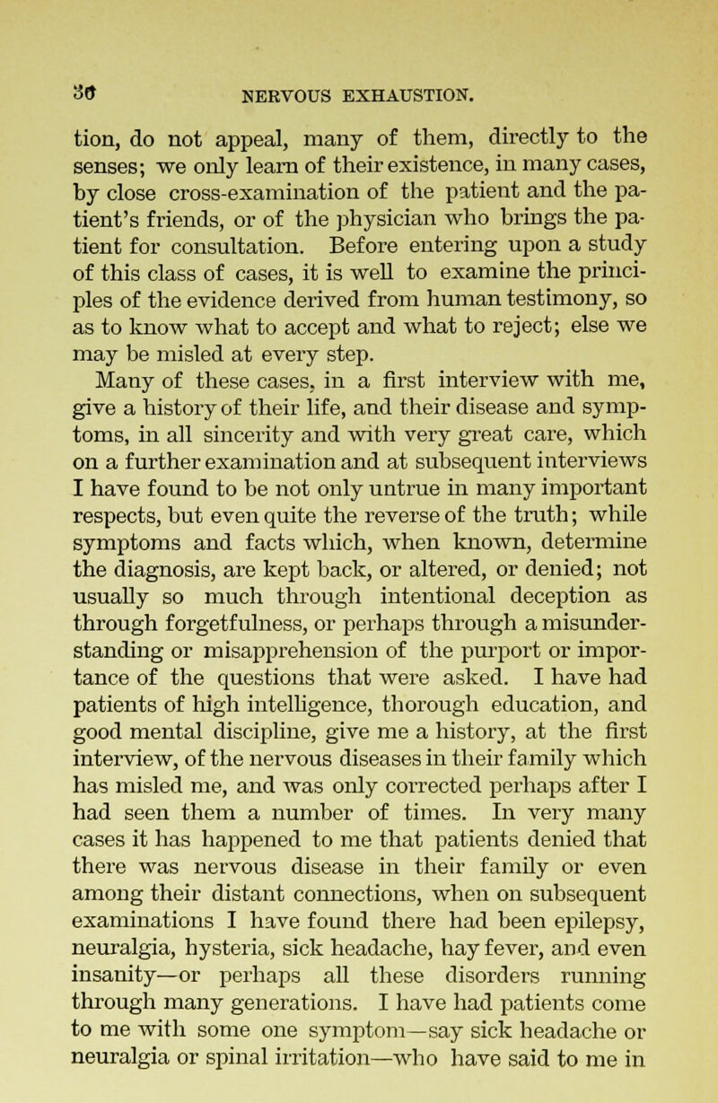 tion, do not appeal, many of them, directly to the senses; we only learn of their existence, in many cases, by close cross-examination of the patient and the pa- tient's friends, or of the physician who brings the pa- tient for consultation. Before entering upon a study of this class of cases, it is well to examine the princi- ples of the evidence derived from human testimony, so as to know what to accept and what to reject; else we may be misled at every step. Many of these cases, in a first interview with me, give a history of their life, and their disease and symp- toms, in all sincerity and with very great care, which on a further examination and at subsequent interviews I have found to be not only untrue in many important respects, but even quite the reverse of the truth; while symptoms and facts which, when known, determine the diagnosis, are kept back, or altered, or denied; not usually so much through intentional deception as through f orgetf ulness, or perhaps through a misunder- standing or misapprehension of the purport or impor- tance of the questions that were asked. I have had patients of high intelligence, thorough education, and good mental discipline, give me a history, at the first interview, of the nervous diseases in their family which has misled me, and was only corrected perhaps after I had seen them a number of times. In very many cases it has happened to me that patients denied that there was nervous disease in their family or even among their distant connections, when on subsequent examinations I have found there had been epilepsy, neuralgia, hysteria, sick headache, hay fever, and even insanity—or perhaps all these disorders running through many generations. I have had patients come to me with some one symptom—say sick headache or neuralgia or spinal irritation—who have said to me in