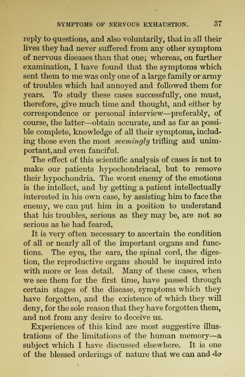 reply to questions, and also voluntarily, that in all their lives they had never suffered from any other symptom of nervous diseases than that one; whereas, on further examination, I have found that the symptoms which sent them to me was only one of a large family or army of troubles which had annoyed and followed them for years. To study these cases successfully, one must, therefore, give much time and thought, and either by correspondence or personal interview—preferably, of course, the latter—obtain accurate, and as far as possi- ble complete, knowledge of all their symptoms, includ- ing those even the most seemingly trifling and unim- portant, and even fanciful. The effect of this scientific analysis of cases is not to make our patients hypochondriacal, but to remove their hypochondria. The worst enemy of the emotions is the intellect, and by getting a patient intellectually interested in his own case, by assisting him to face the enemy, we can put him in a position to understand that his troubles, serious as they may be, are not so serious as he had feared. It is very often necessary to ascertain the condition of all or nearly all of the important organs and func- tions. The eyes, the ears, the spinal cord, the diges- tion, the reproductive organs should be inquired into with more or less detail. Many of these cases, when we see them for the first time, have passed through certain stages of the disease, symptoms which they have forgotten, and the existence of which they will deny, for the sole reason that they have forgotten them, and not from any desire to deceive us. Experiences of this kind are most suggestive illus- trations of the limitations of the human memory—a subject which I have discussed elsewhere. It is one of the blessed orderings of nature that we can and 4e