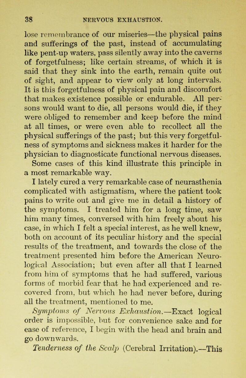 lose remembrance of our miseries—the physical pains and sufferings of the past, instead of accumulating like pent-up waters, pass silently away into the caverns of forgetfulness; like certain streams, of which it is said that they sink into the earth, remain quite out of sight, and appear to view only at long intervals. It is this forgetfulness of physical pain and discomfort that makes existence possible or endurable. All per- sons would want to die, all persons would die, if they were obliged to remember and keep before the mind at all times, or were even able to recollect all the physical sufferings of the past; but this very forgetful- ness of symptoms and sickness makes it harder for the physician to diagnosticate functional nervous diseases. Some cases of this kind illustrate this principle in a most remarkable way. I lately cured a very remarkable case of neurasthenia complicated with astigmatism, where the patient took pains to write out and give me in detail a history of the symptoms. I treated him for a long time, saw him many times, conversed with him freely about his case, in which I felt a special interest, as he well knew, both on account of its peculiar history and the special results of the treatment, and towards the close of the treatment presented him before the American Neuro- logical Association; but even after all that I learned from him of symptoms that he had suffered, various forms of morbid fear that he had experienced and re- covered from, but which he had never before, during all the treatment, mentioned to me. Symptoms of Nervous Exhaustion.—Exact logical order is impossible, but for convenience sake and for ease of reference, I begin with the head and brain and go downwards. Tenderness of the Scalp (Cerebral Irritation).—This