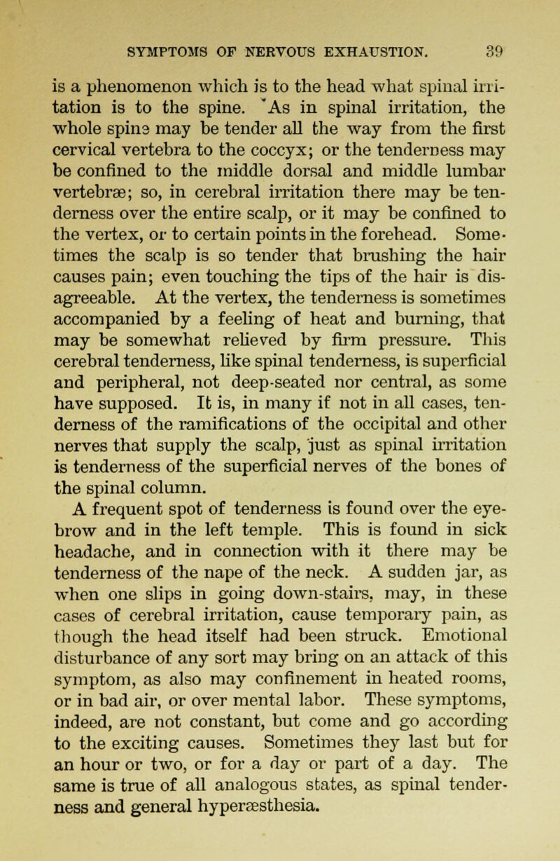 is a phenomenon which is to the head what spinal irri- tation is to the spine. As in spinal irritation, the whole spina may be tender all the way from the first cervical vertebra to the coccyx; or the tenderness may be confined to the middle dorsal and middle lumbar vertebrae; so, in cerebral irritation there may be ten- derness over the entire scalp, or it may be confined to the vertex, or to certain points in the forehead. Some- times the scalp is so tender that brushing the hair causes pain; even touching the tips of the hair is dis- agreeable. At the vertex, the tenderness is sometimes accompanied by a feeling of heat and burning, that may be somewhat relieved by firm pressure. This cerebral tenderness, like spinal tenderness, is superficial and peripheral, not deep-seated nor central, as some have supposed. It is, in many if not in all cases, ten- derness of the ramifications of the occipital and other nerves that supply the scalp, just as spinal irritation is tenderness of the superficial nerves of the bones of the spinal column. A frequent spot of tenderness is found over the eye- brow and in the left temple. This is found in sick headache, and in connection with it there may be tenderness of the nape of the neck. A sudden jar, as when one slips in going down-stairs, may, in these cases of cerebral irritation, cause temporary pain, as though the head itself had been struck. Emotional disturbance of any sort may bring on an attack of this symptom, as also may confinement in heated rooms, or in bad air, or over mental labor. These symptoms, indeed, are not constant, but come and go according to the exciting causes. Sometimes they last but for an hour or two, or for a day or part of a day. The same is true of all analogous states, as spinal tender- ness and general hypereesthesia.