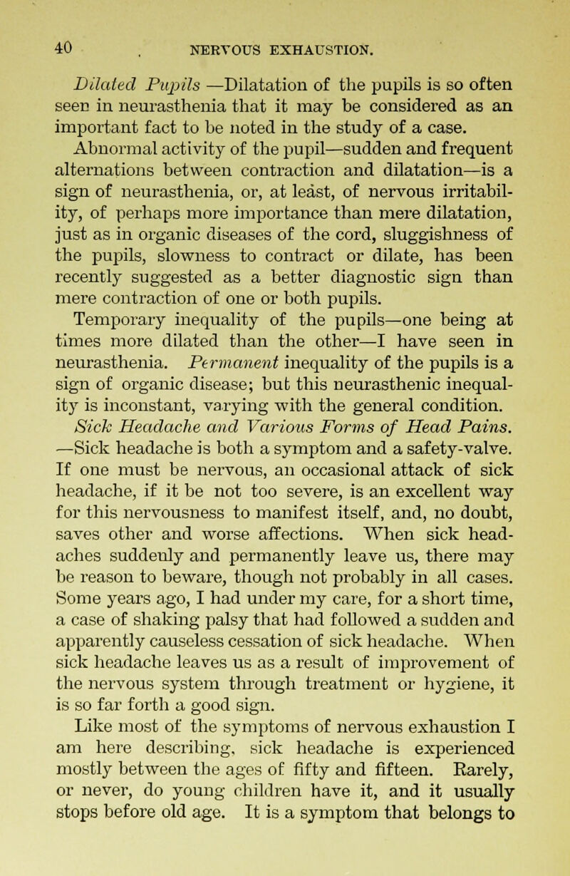 Dilated Pupils —Dilatation of the pupils is so often seen in neurasthenia that it may he considered as an important fact to be noted in the study of a case. Abnormal activity of the pupil—sudden and frequent alternations between contraction and dilatation—is a sign of neurasthenia, or, at least, of nervous irritabil- ity, of perhaps more importance than mere dilatation, just as in organic diseases of the cord, sluggishness of the pupils, slowness to contract or dilate, has been recently suggested as a better diagnostic sign than mere contraction of one or both pupils. Temporary inequality of the pupils—one being at times more dilated than the other—I have seen in neurasthenia. Permanent inequality of the pupils is a sign of organic disease; but this neurasthenic inequal- ity is inconstant, varying with the general condition. Sick Headache and Various Forms of Head Pains. —Sick headache is both a symptom and a safety-valve. If one must be nervous, an occasional attack of sick headache, if it be not too severe, is an excellent way for this nervousness to manifest itself, and, no doubt, saves other and worse affections. When sick head- aches suddenly and permanently leave us, there may be reason to beware, though not probably in all cases. Some years ago, I had under my care, for a short time, a case of shaking palsy that had followed a sudden and apparently causeless cessation of sick headache. When sick headache leaves us as a result of improvement of the nervous system through treatment or hygiene, it is so far forth a good sign. Like most of the symptoms of nervous exhaustion I am here describing, sick headache is experienced mostly between the ages of fifty and fifteen. Earely, or never, do young children have it, and it usually stops before old age. It is a symptom that belongs to
