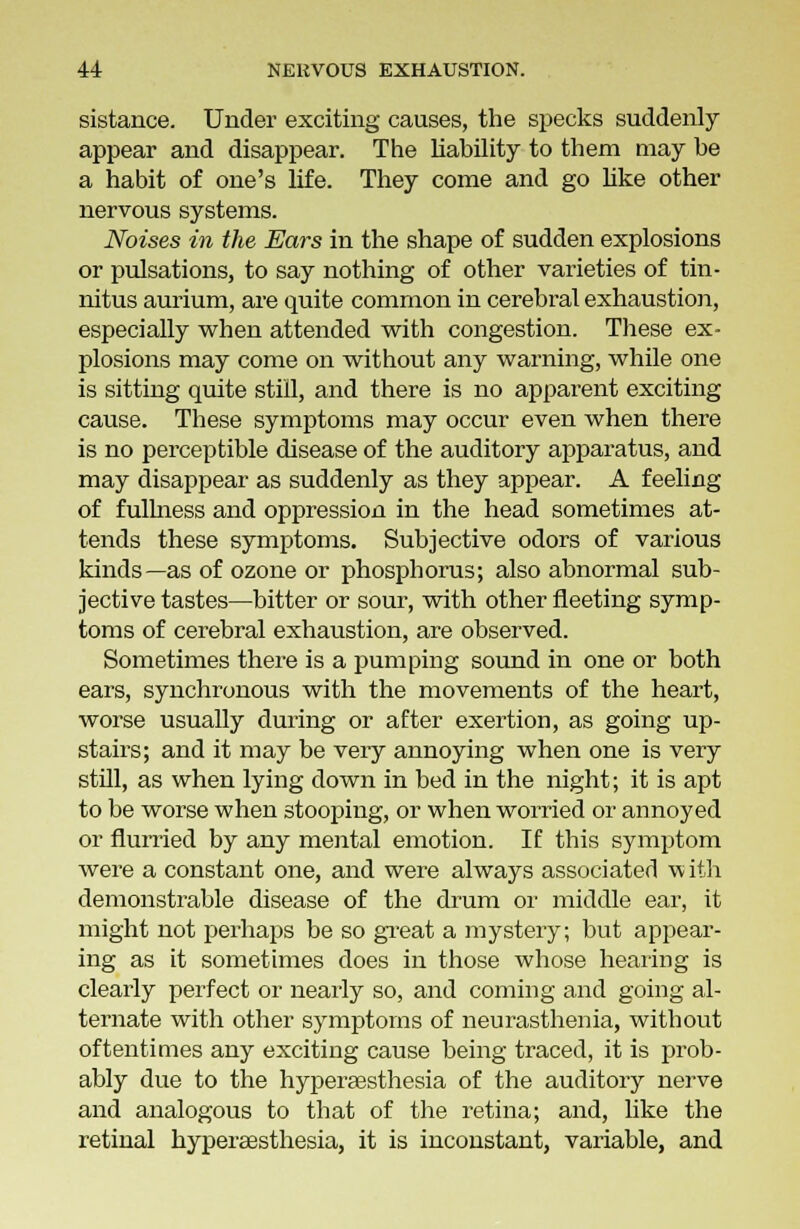 sistance. Under exciting causes, the specks suddenly appear and disappear. The liability to them may be a habit of one's life. They come and go like other nervous systems. Noises in the Ears in the shape of sudden explosions or pulsations, to say nothing of other varieties of tin- nitus aurium, are quite common in cerebral exhaustion, especially when attended with congestion. These ex- plosions may come on without any warning, while one is sitting quite still, and there is no apparent exciting cause. These symptoms may occur even when there is no perceptible disease of the auditory apparatus, and may disappear as suddenly as they appear. A feeling of fullness and oppression in the head sometimes at- tends these symptoms. Subjective odors of various kinds—as of ozone or phosphorus; also abnormal sub- jective tastes—bitter or sour, with other fleeting symp- toms of cerebral exhaustion, are observed. Sometimes there is a pumping sound in one or both ears, synchronous with the movements of the heart, worse usually during or after exertion, as going up- stairs; and it may be very annoying when one is very still, as when lying down in bed in the night; it is apt to be worse when stooping, or when worried or annoyed or flurried by any mental emotion. If this symptom were a constant one, and were always associated v, ith demonstrable disease of the drum or middle ear, it might not perhaps be so great a mystery; but appear- ing as it sometimes does in those whose hearing is clearly perfect or nearly so, and coming and going al- ternate with other symptoms of neurasthenia, without oftentimes any exciting cause being traced, it is prob- ably due to the hyperaesthesia of the auditory nerve and analogous to that of the retina; and, like the retinal hyperaesthesia, it is inconstant, variable, and