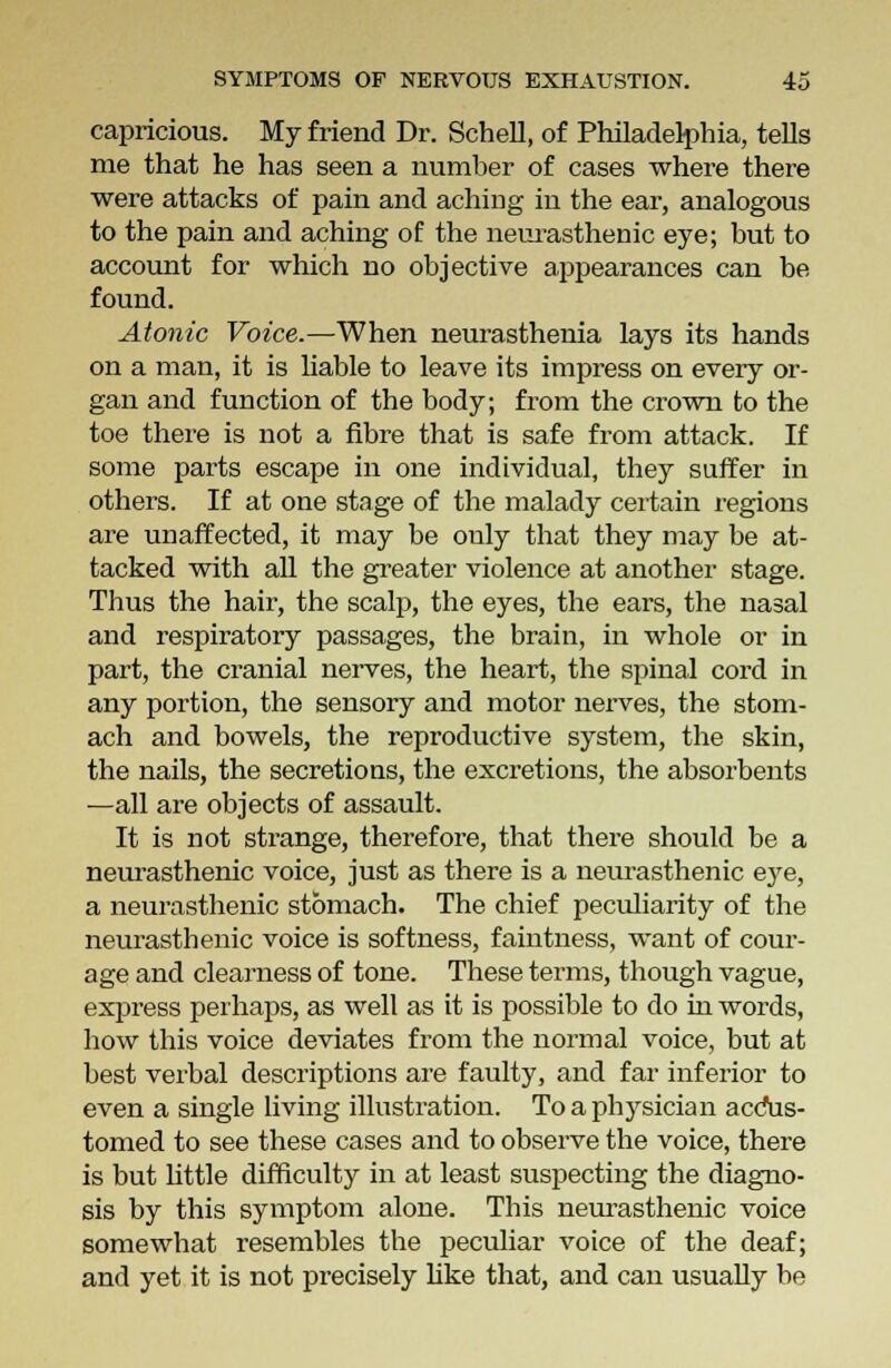 capricious. My friend Dr. Schell, of Philadelphia, tells me that he has seen a number of cases where there were attacks of pain and aching in the ear, analogous to the pain and aching of the neurasthenic eye; but to account for which no objective appearances can be found. Atonic Voice.—When neurasthenia lays its hands on a man, it is liable to leave its impress on every or- gan and function of the body; from the crown to the toe there is not a fibre that is safe from attack. If some parts escape in one individual, they suffer in others. If at one stage of the malady certain regions are unaffected, it may be only that they may be at- tacked with all the greater violence at another stage. Thus the hair, the scalp, the eyes, the ears, the nasal and respiratory passages, the brain, in whole or in part, the cranial nerves, the heart, the spinal cord in any portion, the sensory and motor nerves, the stom- ach and bowels, the reproductive system, the skin, the nails, the secretions, the excretions, the absorbents —all are objects of assault. It is not strange, therefore, that there should be a neurasthenic voice, just as there is a neurasthenic eye, a neurasthenic stomach. The chief peculiarity of the neurasthenic voice is softness, faintness, want of cour- age and clearness of tone. These terms, though vague, express perhaps, as well as it is possible to do in words, how this voice deviates from the normal voice, but at best verbal descriptions are faulty, and far inferior to even a single living illustration. To a physician accus- tomed to see these cases and to observe the voice, there is but little difficulty in at least suspecting the diagno- sis by this symptom alone. This neurasthenic voice somewhat resembles the peculiar voice of the deaf; and yet it is not precisely like that, and can usually be