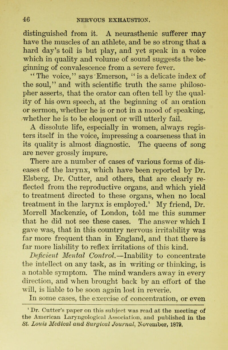 distinguished from it. A neurasthenic sufferer may have the muscles of an athlete, and be so strong that a hard day's toil is but play, and yet speak in a voice which in quality and volume of sound suggests the be- ginning of convalescence from a severe fever.  The voice, says'Emerson,  is a delicate index of the soul, and with scientific truth the same philoso- pher asserts, that the orator can often tell by the qual- ity of his own speech, at the beginning of an oration or sermon, whether he is or not in a mood of speaking, whether he is to be eloquent or will utterly fail. A dissolute life, especially in women, always regis- ters itself in the voice, impressing a coarseness that in its quality is almost diagnostic. The queens of song are never grossly impure. There are a number of cases of various forms of dis- eases of the larynx, which have been reported by Dr. Elsberg, Dr. Cutter, and others, that are clearly re- flected from the reproductive organs, and which yield to treatment directed to these organs, when no local treatment in the larynx is employed.1 My friend, Dr. Morrell Mackenzie, of London, told me this summer that he did not see these cases. The answer which I gave was, that in this country nervous irritability was far more frequent than in England, and that there is far more liability to reflex irritations of this kind. Deficient Mental Control.—Inability to concentrate the intellect on any task, as in writing or thinking, is a notable symptom. The mind wanders away in every direction, and when brought back by an effort of the will, is liable to be soon again lost in reverie. In some cases, the exercise of concentration, or even ' Dr. Cutter's paper on this subject -was read at the meeting of the American Laryngological Association, and published in the St. Louis Medical and Surgical Journal, November, 1879.