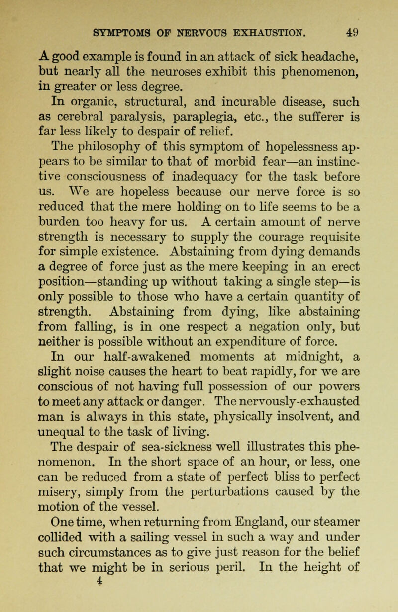 A good example is found in an attack of sick headache, but nearly all the neuroses exhibit this phenomenon, in greater or less degree. In organic, structural, and incurable disease, such as cerebral paralysis, paraplegia, etc., the sufferer is far less likely to despair of relief. The philosophy of this symptom of hopelessness ap- pears to be similar to that of morbid fear—an instinc- tive consciousness of inadequacy for the task before us. We are hopeless because our nerve force is so reduced that the mere holding on to life seems to be a burden too heavy for us. A certain amount of nerve strength is necessary to supply the courage requisite for simple existence. Abstaining from dying demands a degree of force just as the mere keeping in an erect position—standing up without taking a single step—is only possible to those who have a certain quantity of strength. Abstaining from dying, like abstaining from falling, is in one respect a negation only, but neither is possible without an expenditure of force. In our half-awakened moments at midnight, a slight noise causes the heart to beat rapidly, for we are conscious of not having full possession of our powers to meet any attack or danger. The nervously-exhausted man is always in this state, physically insolvent, and unequal to the task of living. The despair of sea-sickness well illustrates this phe- nomenon. In the short space of an hour, or less, one can be reduced from a state of perfect bliss to perfect misery, simply from the perturbations caused by the motion of the vessel. One time, when returning from England, our steamer collided with a sailing vessel in such a way and under such circumstances as to give just reason for the belief that we might be in serious peril. In the height of 4