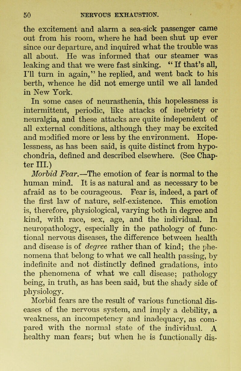 the excitement and alarm a sea-sick passenger came out from his room, where he had been shut up ever since our departure, and inquired what the trouble was all about. He was informed that our steamer was leaking and that we were fast sinking.  If that's all, I'll turn in again, he replied, and went back to his berth, whence he did not emerge until we all landed in New York. In some cases of neurasthenia, this hopelessness is intermittent, periodic, like attacks of inebriety or neuralgia, and these attacks are quite independent of all external conditions, although they may be excited and modified more or less by the environment. Hope- lessness, as has been said, is quite distinct from hypo- chondria, defined and described elsewhere. (See Chap- ter III.) Morbid Fear.—The emotion of fear is normal to the human mind. It is as natural and as necessary to be afraid as to be courageous. Fear is, indeed, a part of the first law of nature, self-existence. This emotion is, therefore, physiological, varying both in degree and kind, with race, sex, age, and the individual. In neuropathology, especially in the pathology of func- tional nervous diseases, the difference between health and disease is of degree rather than of kind; the phe- nomena that belong to what we call health passing, by indefinite and not distinctly defined gradations, into the phenomena of what we call disease; pathology being, in truth, as has been said, but the shady side of physiology. Morbid fears are the result of various functional dis- eases of the nervous system, and imply a debility, a weakness, an incompetency and inadequacy, as com- pared with the normal state of the individual. A healthy man fears; but when he is functionally dis-