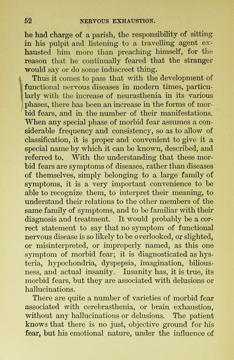 he had charge of a parish, the responsibility of sitting in his pulpit and listening to a travelling agent ex- hausted him more than preaching himself, for the reason that he continually feared that the stranger would say or do some indiscreet thing. Thus it comes to pass that with the development of functional nervous diseases in modern times, parfcicu- | larly with the increase of neurasthenia in its various phases, there has been an increase in the forms of mor- bid fears, and in the number of their manifestations. When any special phase of morbid fear assumes a con- siderable frequency and consistency, so as to allow of classification, it is proper and convenient to give it a special name by which it can be known, described, and referred to. With the understanding that these mor- bid fears are symptoms of diseases, rather than diseases of themselves, simply belonging to a large family of symptoms, it is a very important convenience to be able to recognize them, to interpret their meaning, to understand their relations to the other members of the same family of symptoms, and to be familiar with their diagnosis and treatment. It would probably be a cor- rect statement to say that no symptom of functional nervous disease is so likely to be o rerlooked, or slighted, or misinterpreted, or improperly named, as this one symptom of morbid fear; it is diagnosticated as hys- teria, hypochondria, dyspepsia, imagination, bilious- ness, and actual insanity. Insanity has, it is true, its morbid fears, but they are associated with delusions or hallucinations. There are quite a number of varieties of morbid fear associated with cerebrasthenia, or brain exhaustion, without any hallucinations or delusions. The patient knows that there is no just, objective ground for his fear, but his emotional nature, under the influence of