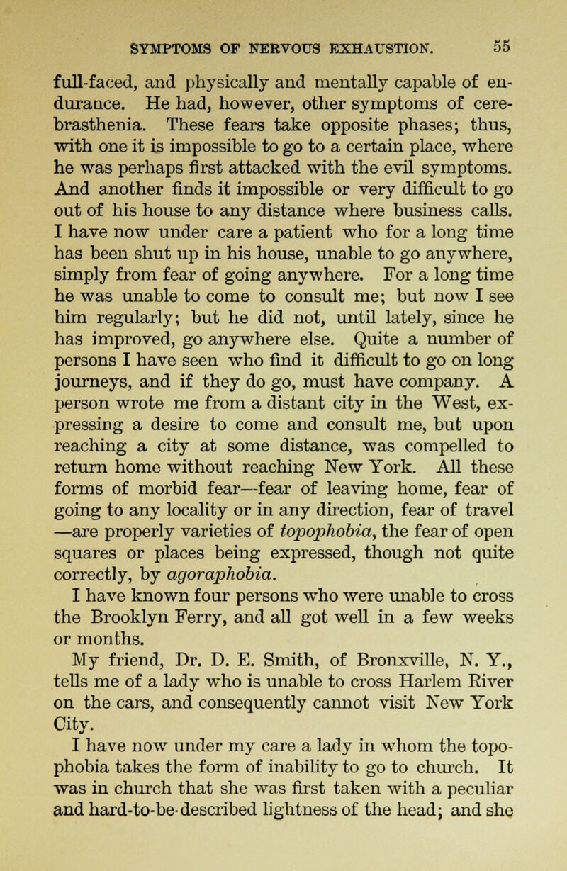 full-faced, and physically and mentally capable of en- durance. He had, however, other symptoms of cere- brasthenia. These fears take opposite phases; thus, with one it is impossible to go to a certain place, where he was perhaps first attacked with the evil symptoms. And another finds it impossible or very difficult to go out of his house to any distance where business calls. I have now under care a patient who for a long time has been shut up in his house, unable to go anywhere, simply from fear of going anywhere. For a long time he was unable to come to consult me; but now I see him regularly; but he did not, until lately, since he has improved, go anywhere else. Quite a number of persons I have seen who find it difficult to go on long journeys, and if they do go, must have company. A person wrote me from a distant city in the West, ex- pressing a desire to come and consult me, but upon reaching a city at some distance, was compelled to return home without reaching New York. All these forms of morbid fear—fear of leaving home, fear of going to any locality or in any direction, fear of travel —are properly varieties of topophobia, the fear of open squares or places being expressed, though not quite correctly, by agoraphobia. I have known four persons who were unable to cross the Brooklyn Ferry, and all got well in a few weeks or months. My friend, Dr. D. E. Smith, of Bronxville, N. Y., tells me of a lady who is unable to cross Harlem Eiver on the cars, and consequently cannot visit New York City. I have now under my care a lady in whom the topo- phobia takes the form of inability to go to church. It was in church that she was first taken with a peculiar and hard-to-be-described lightness of the head; and she