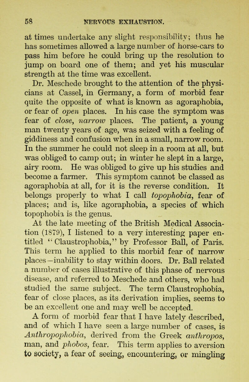 at times undertake any slight responsibility; thus he has sometimes allowed a large number of horse-cars to pass him before he could bring up the resolution to jump on board one of them; and yet his muscular strength at the time was excellent. Dr. Meschede brought to the attention of the physi- cians at Cassel, in Germany, a form of morbid fear quite the opposite of what is known as agoraphobia, or fear of open places. In his case the symptom was fear of close, narrow places. The patient, a young man twenty years of age, was seized with a feeling of giddiness and confusion when in a small, narrow room. In the summer he could not sleep in a room at all, but was obliged to camp out; in winter he slept in a large, airy room. He was obliged to give up his studies and become a farmer. This symptom camiot be classed as agoraphobia at all, for it is the reverse condition. It belongs properly to what I call topophobia, fear of places; and is, like agoraphobia, a species of which topophobia is the genus. At the late meeting of the British Medical Associa- tion (1S79), I listened to a very interesting paper en- titled  Claustrophobia, by Professor Ball, of Paris. This term he applied to this morbid fear of narrow places—inability to stay within doors. Dr. Ball related a number of cases illustrative of this phase of nervous disease, and referred to Meschede and others, who had studied the same subject. The term Claustrophobia, fear of close places, as its derivation implies, seems to be an excellent one and may well be accepted. A form of morbid fear that I have lately described, and of which I have seen a large number of cases, is Anthropophobia, derived from the Greek anthropos, man, and phobos, fear. This term applies to aversion to society, a fear of seeing, encountering, or mingling