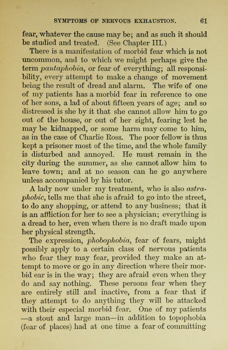 fear, whatever the cause may be; and as such it should be studied and treated. (See Chapter III.) There is a manifestation of morbid fear which is not uncommon, and to which we might perhaps give the term pantaphobia, or fear of everything; all responsi- bility, every attempt to make a change of movement being the result of dread and alarm. The wife of one of my patients has a morbid fear in reference to one of her sons, a lad of about fifteen years of age; and so distressed is she by it that she cannot allow him to go out of the house, or out of her sight, fearing lest he may be kidnapped, or some harm may come to him, as in the case of Charlie Eoss. The poor fellow is thus kept a prisoner most of the time, and the whole family is disturbed and annoyed. He must remain in the city during the summer, as she cannot allow him to leave town; and at no season can he go anywhere unless accompanied by his tutor. A lady now under my treatment, who is also astro- phobic, tells me that she is afraid to go into the street, to do any shopping, or attend to any business; that it is an affliction for her to see a physician; everything is a dread to her, even when there is no draft made upon her physical strength. The expression, phobophobia, fear of fears, might possibly apply to a certain class of nervous patients who fear they may fear, provided they make an at- tempt to move or go in any direction where their mor- bid ear is in the way; they are afraid even when they do and say nothing. These persons fear when they are entirely still and inactive, from a fear that if they attempt to do anything they will be attacked with their especial morbid fear. One of my patients —a stout and large man—in addition to topophobia (fear of places) had at one time a fear of committing