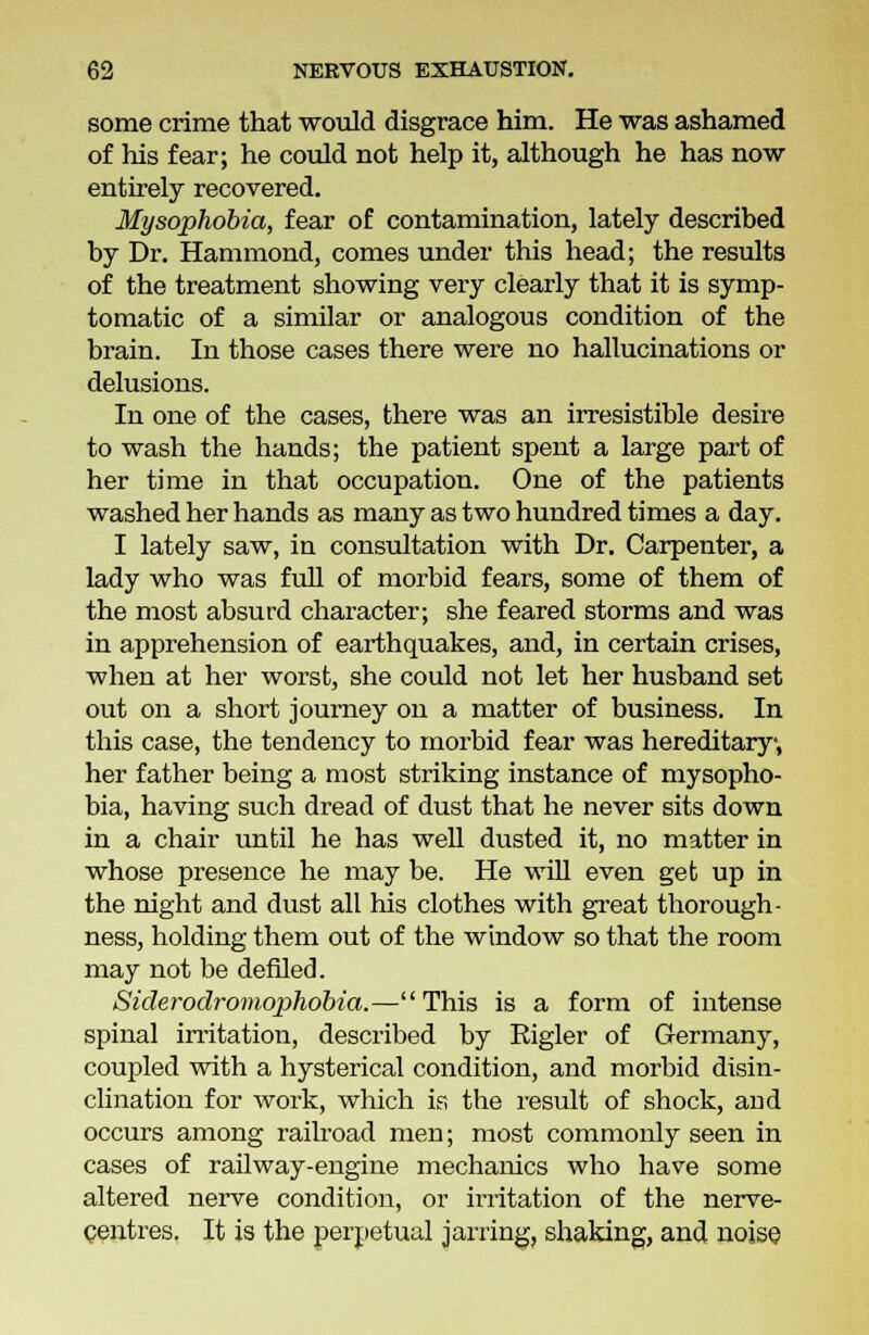 some crime that would disgrace him. He was ashamed of his fear; he could not help it, although he has now entirely recovered. Mysophobia, fear of contamination, lately described by Dr. Hammond, comes under this head; the results of the treatment showing very clearly that it is symp- tomatic of a similar or analogous condition of the brain. In those cases there were no hallucinations or delusions. In one of the cases, there was an irresistible desire to wash the hands; the patient spent a large part of her time in that occupation. One of the patients washed her hands as many as two hundred times a day. I lately saw, in consultation with Dr. Carpenter, a lady who was full of morbid fears, some of them of the most absurd character; she feared storms and was in apprehension of earthquakes, and, in certain crises, when at her worst, she could not let her husband set out on a short journey on a matter of business. In this case, the tendency to morbid fear was hereditary-, her father being a most striking instance of mysopho- bia, having such dread of dust that he never sits down in a chair until he has well dusted it, no matter in whose presence he may be. He will even get up in the night and dust all his clothes with great thorough- ness, holding them out of the window so that the room may not be defiled. Siderodromophobia.—This is a form of intense spinal irritation, described by Eigler of Germany, coupled with a hysterical condition, and morbid disin- clination for work, which if, the result of shock, aud occurs among railroad men; most commonly seen in cases of railway-engine mechanics who have some altered nerve condition, or irritation of the nerve- centres. It is the perpetual jarring, shaking, and noise