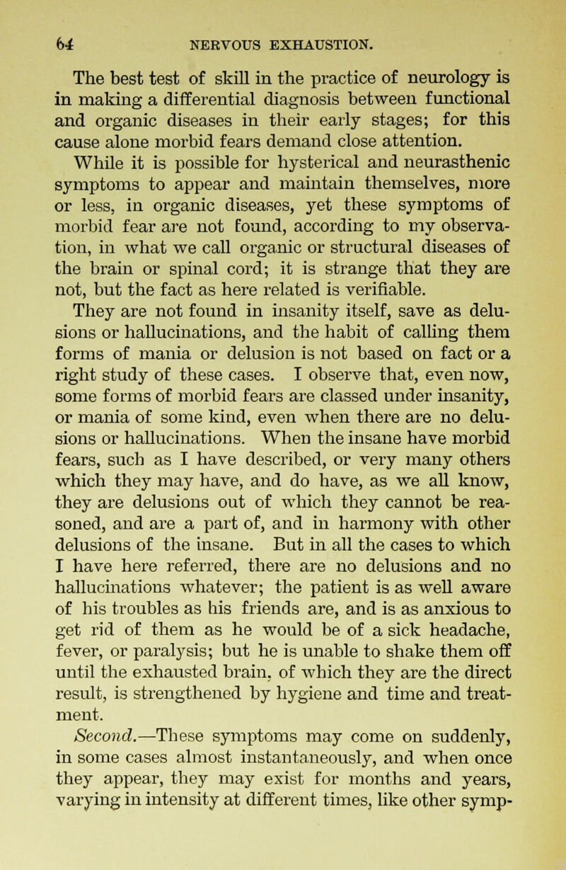 The best test of skill in the practice of neurology is in making a differential diagnosis between functional and organic diseases in their early stages; for this cause alone morbid fears demand close attention. While it is possible for hysterical and neurasthenic symptoms to appear and maintain themselves, more or less, in organic diseases, yet these symptoms of morbid fear are not found, according to my observa- tion, in what we call organic or structural diseases of the brain or spinal cord; it is strange that they are not, but the fact as here related is verifiable. They are not found in insanity itself, save as delu- sions or hallucinations, and the habit of calling them forms of mania or delusion is not based on fact or a right study of these cases. I observe that, even now, some forms of morbid fears are classed under insanity, or mania of some kind, even when there are no delu- sions or hallucinations. When the insane have morbid fears, such as I have described, or very many others which they may have, and do have, as we all know, they are delusions out of which they cannot be rea- soned, and are a part of, and in harmony with other delusions of the insane. But in all the cases to which I have here referred, there are no delusions and no hallucinations whatever; the patient is as well aware of his troubles as his friends are, and is as anxious to get rid of them as he would be of a sick headache, fever, or paralysis; but he is unable to shake them off until the exhausted brain, of which they are the direct result, is strengthened by hygiene and time and treat- ment. Second.—These symptoms may come on suddenly, in some cases almost instantaneously, and when once they appear, they may exist for months and years, varying in intensity at different times, like other symp-