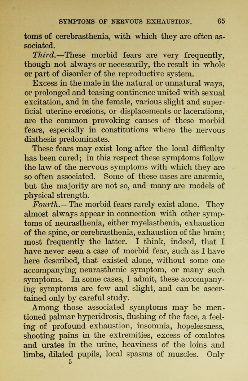 toms of cerebrasthenia, with which they are often as- sociated. Third.—These morbid fears are very frequently, though not always or necessarily, the result in whole or part of disorder of the reproductive system. Excess in the male in the natural or unnatural ways, or prolonged and teasing continence united with sexual excitation, and in the female, various slight and super- ficial uterine erosions, or displacements or lacerations, are the common provoking causes of these morbid fears, especially in constitutions where the nervous diathesis predominates. These fears may exist long after the local difficulty has been cured; in this respect these symptoms follow the law of the nervous symptoms with which they are so often associated. Some of these cases are anemic, but the majority are not so, and many are models of physical strength. Fourth.—The morbid fears rarely exist alone. They almost always appear in connection with other symp- toms of neurasthenia, either myelasthenia, exhaustion of the spine, or cerebrasthenia, exhaustion of the brain; most frequently the latter. I think, indeed, that I have never seen a case of morbid fear, such as I have here described, that existed alone, without some one accompanying neurasthenic symptom, or many such symptoms. In some cases, I admit, these accompany- ing symptoms are few and slight, and can be ascer- tained only by careful study. Among those associated symptoms may be men- tioned palmar hyperidrosis, flushing of the face, a feel- ing of profound exhaustion, insomnia, hopelessness, shooting pains in the extremities, excess of oxalates and urates in the urine, heaviness of the loins and limbs, dilated pupils, local spasms of muscles. Only 5