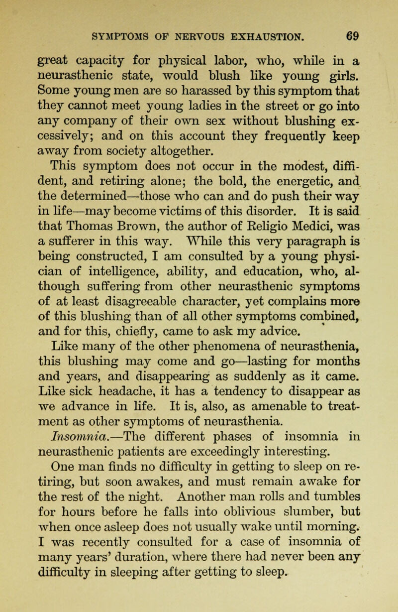 great capacity for physical labor, who, while in a neurasthenic state, would blush like young girls. Some young men are so harassed by this symptom that they cannot meet young laches in the street or go into any company of their own sex without blushing ex- cessively; and on this account they frequently keep away from society altogether. This symptom does not occur in the modest, diffi- dent, and retiring alone; the bold, the energetic, and the determined—those who can and do push their way in lif e—may become victims of this disorder. It is said that Thomas Brown, the author of Religio Medici, was a sufferer in this way. While this very paragraph is being constructed, I am consulted by a young physi- cian of intelligence, ability, and education, who, al- though suffering from other neurasthenic symptoms of at least disagreeable character, yet complains more of this blushing than of all other symptoms combined, and for this, chiefly, came to ask my advice. Like many of the other phenomena of neurasthenia, this blushing may come and go—lasting for months and years, and disappearing as suddenly as it came. Like sick headache, it has a tendency to disappear as we advance in life. It is, also, as amenable to treat- ment as other symptoms of neurasthenia. Insomnia.—The different phases of insomnia in neurasthenic patients are exceedingly interesting. One man finds no difficulty in getting to sleep on re- tiring, but soon awakes, and must remain awake for the rest of the night. Another man rolls and tumbles for hours before he falls into oblivious slumber, but when once asleep does not usually wake until morning. I was recently consulted for a case of insomnia of many years' duration, where there had never been any difficulty in sleeping after getting to sleep.