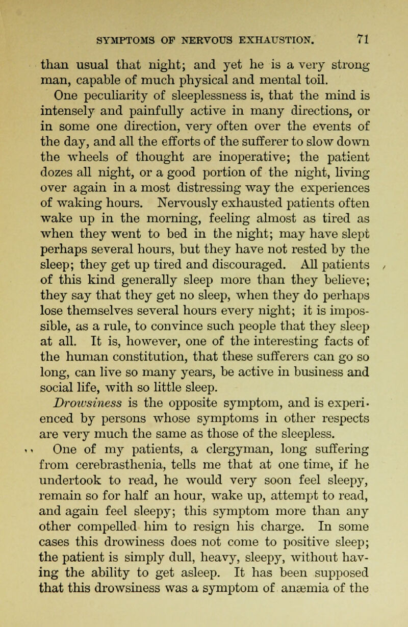 than usual that night; and yet he is a very strong man, capable of much physical and mental toil. One peculiarity of sleeplessness is, that the miud is intensely and painfully active in many directions, or in some one direction, very often over the events of the day, and all the efforts of the sufferer to slow down the wheels of thought are inoperative; the patieut dozes all night, or a good portion of the night, living over again in a most distressing way the experiences of waking hours. Nervously exhausted patients often wake up in the morning, feeling almost as tired as when they went to bed in the night; may have slept perhaps several hours, but they have not rested by the sleep; they get up tired and discouraged. All patients of this kind generally sleep more than they believe; they say that they get no sleep, when they do perhaps lose themselves several hours every night; it is impos- sible, as a rule, to convince such people that they sleep at all. It is, however, one of the interesting facts of the human constitution, that these sufferers can go so long, can live so many years, be active in business and social life, with so little sleep. Droivsiness is the opposite symptom, and is experi- enced by persons whose symptoms in other respects are very much the same as those of the sleepless. One of my patients, a clergyman, long suffering from cerebrasthenia, tells me that at one time, if he undertook to read, he would very soon feel sleepy, remain so for half an hour, wake up, attempt to read, and again feel sleepy; this symptom more than any other compelled him to resign his charge. In some cases this drowiness does not come to positive sleep; the patient is simply dull, heavy, sleepy, without hav- ing the ability to get asleep. It has been supposed that this drowsiness was a symptom of anaemia of the