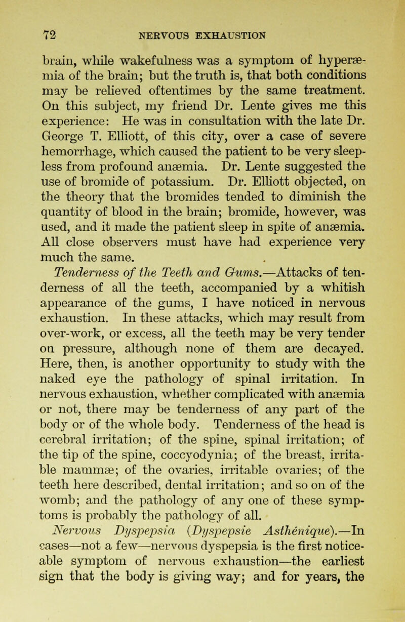 brain, while wakefulness was a symptom of hyperse- mia of the brain; but the truth is, that both conditions may be relieved oftentimes by the same treatment. On this subject, my friend Dr. Lente gives me this experience: He was in consultation with the late Dr. George T. Elliott, of this city, over a case of severe hemorrhage, which caused the patient to be very sleep- less from profound anaemia. Dr. Lente suggested the use of bromide of potassium. Dr. Elliott objected, on the theory that the bromides tended to diminish the quantity of blood in the brain; bromide, however, was used, and it made the patient sleep in spite of anaemia. All close observers must have had experience very much the same. Tenderness of the Teeth and Owns.—Attacks of ten- derness of all the teeth, accompanied by a whitish appearance of the gums, I have noticed in nervous exhaustion. In these attacks, which may result from over-work, or excess, all the teeth may be very tender on pressure, although none of them are decayed. Here, then, is another opportunity to study with the naked eye the pathology of spinal irritation. In nervous exhaustion, whether complicated with anaemia or not, there may be tenderness of any part of the body or of the whole body. Tenderness of the head is cerebral irritation; of the spine, spinal irritation; of the tip of the spine, coccyodynia; of the breast, irrita- ble mammae; of the ovaries, irritable ovaries; of the teeth here described, dental irritation; and so on of the womb; and the pathology of any one of these symp- toms is probably the pathology of all. Nervous Dyspepsia (Dyspepsie Asthenique).—In cases—not a few—nervous dyspepsia is the first notice- able symptom of nervous exhaustion—the earliest sign that the body is giving way; and for years, the