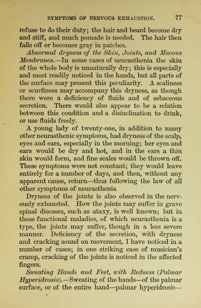 refuse to do their duty; the hair and beard become dry and stiff, and much pomade is needed. The hair then falls off or becomes gray in patches. Abnormal dryness of the Skin, Joints, and Mucous Membranes.—In some cases of neurasthenia the skin of the whole body is unnaturally dry; this is especially and most readily noticed in the hands, but all parts of the surface may present this peculiarity. A scaliness or scurfmess may accompany this dryness, as though there were a deficiency of fluids and of sebaceous secretion. There would also appear to be a relation between this condition and a disinclination to drink, or use fluids freely. A young lady of twenty-one, in addition to many other neurasthenic symptoms, had dryness of the scalp, eyes and ears, especially in the morning; her eyes and ears would be dry and hot, and in the ears a thin skin would form, and fine scales would be thrown off. These symptoms were not constant; they would leave entirely for a number of days, and then, without any apparent cause, return—thus following the law of all other symptoms of neurasthenia Dryness of the joints is also observed in the nerv- ously exhausted. How the joints may suffer in grave spinal diseases, such as ataxy, is well known; but in these functional maladies, of which neurasthenia is a type, the joints may suffer, though in a less severe manner. Deficiency of the secretion, with dryness and cracking sound on movement, I have noticed in a number of cases; in one striking case of musician's cramp, cracking of the joints is noticed in the affected fingers. Sweating Hands and Feet, with Redness {Palmar Hyperidrosis).—Sweating of the hands—of the palmar surface, or of the entire hand—palmar hyperidrosis—