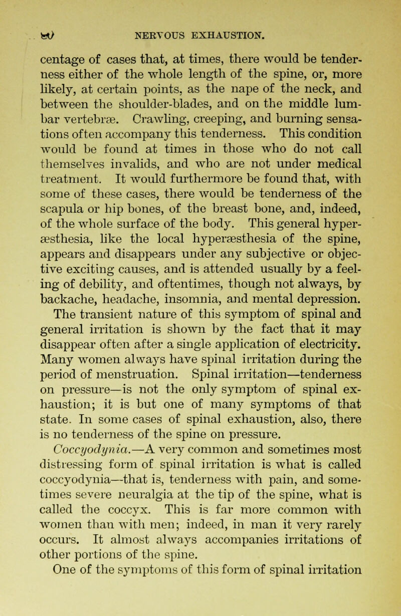 centage of cases that, at times, there would be tender- ness either of the whole length of the spine, or, more likely, at certain points, as the nape of the neck, and between the shoulder-blades, and on the middle lum- bar vertebras. Crawling, creeping, and burning sensa- tions often accompany this tenderness. This condition would be found at times in those who do not call themselves invalids, and who are not under medical treatment. It would furthermore be found that, with some of these cases, there would be tenderness of the scapula or hip bones, of the breast bone, and, indeed, of the whole surface of the body. This general hyper- esthesia, like the local hypersesthesia of the spine, appears and disappears under any subjective or objec- tive exciting causes, and is attended usually by a feel- ing of debility, and oftentimes, though not always, by backache, headache, insomnia, and mental depression. The transient nature of this symptom of spinal and general irritation is shown by the fact that it may disappear often after a single application of electricity. Many women always have spinal irritation during the period of menstruation. Spinal irritation—tenderness on pressure—is not the only symptom of spinal ex- haustion; it is but one of many symptoms of that state. In some cases of spinal exhaustion, also, there is no tenderness of the spine on pressure. Coccyodynia.—A very common and sometimes most distressing form of spinal irritation is what is called coccyodynia—that is, tenderness with pain, and some- times severe neuralgia at the tip of the spine, what is called the coccyx. This is far more common with women than with men; indeed, in man it very rarely occurs. It almost always accompanies irritations of other portions of the spine. One of the symptoms of this form of spinal irritation