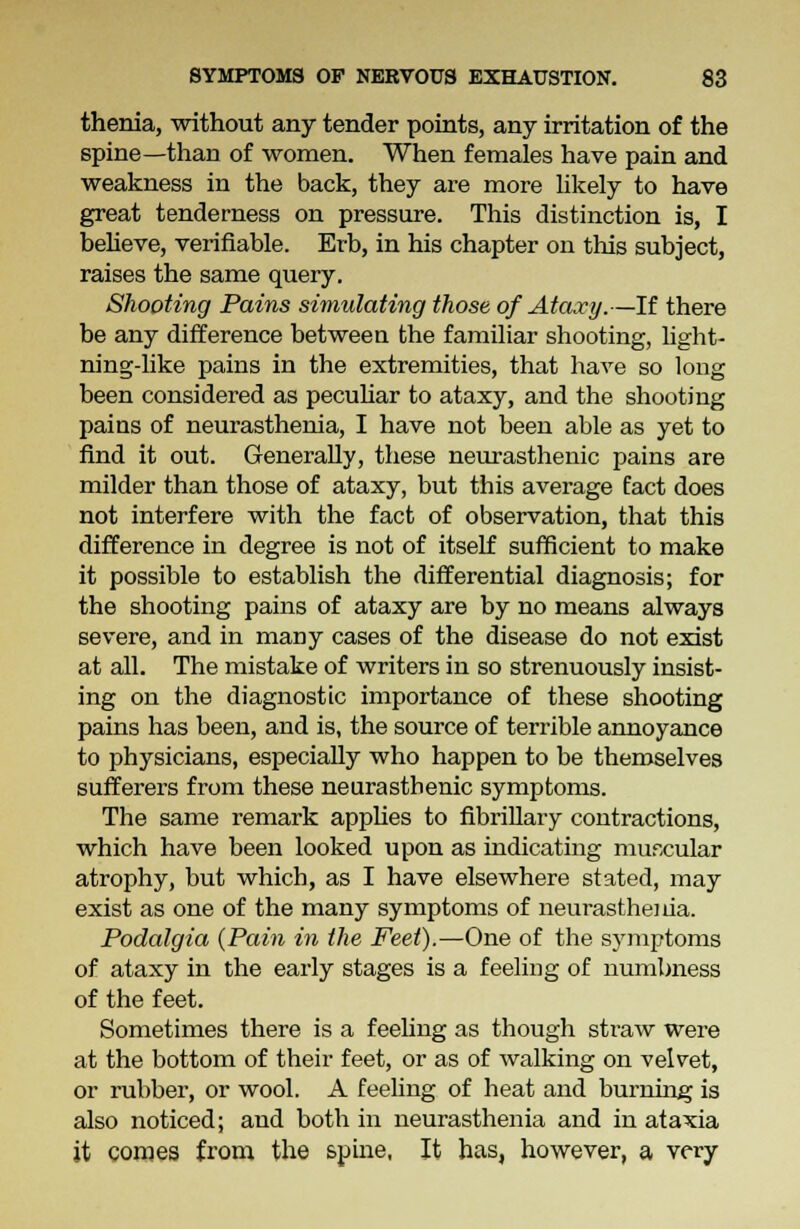 thenia, without any tender points, any irritation of the spine—than of women. When females have pain and weakness in the back, they are more likely to have great tenderness on pressure. This distinction is, I believe, verifiable. Erb, in his chapter on this subject, raises the same query. Shooting Pains simulating those of Ataxy.—If there be any difference between the familiar shooting, light- ning-like pains in the extremities, that have so long been considered as peculiar to ataxy, and the shooting pains of neurasthenia, I have not been able as yet to find it out. Generally, these neurasthenic pains are milder than those of ataxy, but this average fact does not interfere with the fact of observation, that this difference in degree is not of itself sufficient to make it possible to establish the differential diagnosis; for the shooting pains of ataxy are by no means always severe, and in many cases of the disease do not exist at all. The mistake of writers in so strenuously insist- ing on the diagnostic importance of these shooting pains has been, and is, the source of terrible annoyance to physicians, especially who happen to be themselves sufferers from these neurasthenic symptoms. The same remark applies to fibrillary contractions, which have been looked upon as indicating muscular atrophy, but which, as I have elsewhere stated, may exist as one of the many symptoms of neurasthenia. Podalgia {Pain in the Feet).—One of the symptoms of ataxy in the early stages is a feeling of numbness of the feet. Sometimes there is a feeling as though straw were at the bottom of their feet, or as of walking on velvet, or rubber, or wool. A feeling of heat and burnhig is also noticed; and both in neurasthenia and in ataxia it comes from the spine, It has, however, a very