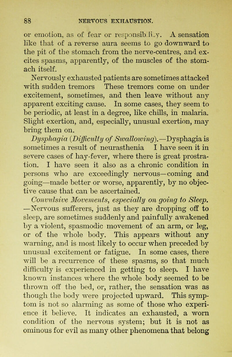 or emotion, as of fear or responsibility. A sensation like that of a reverse aura seems to go downward to the pit of the stomach from the nerve-centres, and ex- eites spasms, apparently, of the muscles of the stom- ach itself. Nervously exhausted patients are sometimes attacked with sudden tremors These tremors come on under excitement, sometimes, and then leave without any apparent exciting cause. In some cases, they seem to be periodic, at least in a degree, like chills, in malaria. Slight exertion, and, especially, unusual exertion, may bring them on. Dysphagia {Difficulty of Sivalloiving).—Dysphagia is sometimes a result of neurasthenia I have seen it in severe cases of hay-fever, where there is great prostra- tion. I have seen it also as a chronic condition in persons who are exceedingly nervous—coming and going—made better or worse, apparently, by no objec- tive cause that can be ascertained. Convulsive Movements, especially on going to Sleep. —Nervous sufferers, just as they are dropping off to sleep, are sometimes suddenly and painfully awakened by a violent, spasmodic movement of an arm, or leg, or of the whole body. This appears without any warning, and is most likely to occur when preceded by unusual excitement or fatigue. In some cases, there will be a recurrence of these spasms, so that much difficulty is experienced in getting to sleep. I have known instances where the whole body seemed to be thrown off the bed, or, rather, the sensation was as though the body were projected upward. This symp- tom is not so alarming as some of those who experi- ence it believe. It indicates an exhausted, a worn condition of the nervous system; but it is not as ominous for evil as many other phenomena that belong