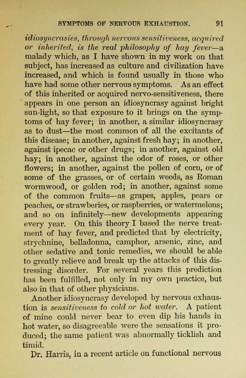 idiosyncrasies, through nervous sensitiveness, acquired or inherited, is the real philosophy of hay fever—a malady which, as I have shown in my work on that subject, has increased as culture and civilization have increased, and which is found usually in those who have had some other nervous symptoms. As an effect of this inherited or acquired nervo-sensitiveness, there appears in one person an idiosyncrasy against bright sun-light, so that exposure to it brings on the symp- toms of hay fever; in another, a similar idiosyncrasy as to dust—the most common of all the excitants of this disease; in another, against fresh hay; in another, against ipecac or other drugs; in another, against old hay; in another, against the odor of roses, or other flowers; in another, against the pollen of corn, or of some of the grasses, or of certain weeds, as Soman wormwood, or golden rod; in another, against some of the common fruits—as grapes, apples, pears or peaches, or strawberies, or raspberries, or watermelons; and so on infinitely—new developments appearing every year. On this theory I based the nerve treat- ment of hay fever, and predicted that by electricity, strychnine, belladonna, camphor, arsenic, zinc, and otber sedative and tonic remedies, we should be able to greatly relieve and break up the attacks of this dis- tressing disorder. For several years this prediction has been fulfilled, not only in my own practice, but also in that of other physicians. Another idiosyncrasy developed by nervous exhaus- tion is sensitiveness to cold or hot water. A patient of mine could never bear to even dip his hands in hot water, so disagreeable were the sensations it pro- duced; the same patient was abnormally ticklish and timid. Dr. Harris, in a recent article on functional nervous